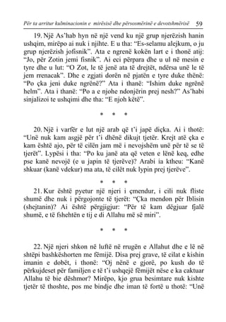 Për ta arritur kulminacionin e mirësisë dhe përsosmërinë e devotshmërisë 59 
19. Një As’hab hyn në një vend ku një grup njerëzish hanin ushqim, mirëpo ai nuk i njihte. E u tha: “Es-selamu alejkum, o ju grup njerëzish jofisnik”. Ata e ngrenë kokën lart e i thonë atij: “Jo, për Zotin jemi fisnik”. Ai eci përpara dhe u ul në mesin e tyre dhe u lut: “O Zot, le të jenë ata të drejtët, ndërsa unë le të jem rrenacak”. Dhe e zgjati dorën në pjatën e tyre duke thënë: “Po çka jeni duke ngrënë?” Ata i thanë: “Ishim duke ngrënë helm”. Ata i thanë: “Po a e njohe ndonjërin prej nesh?” As’habi sinjalizoi te ushqimi dhe tha: “E njoh këtë”. 
* * * 
20. Një i varfër e lut një arab që t’i japë diçka. Ai i thotë: “Unë nuk kam asgjë për t’i dhënë dikujt tjetër. Krejt atë çka e kam është ajo, për të cilën jam më i nevojshëm unë për të se të tjerët”. Lypësi i tha: “Po ku janë ata që veten e lënë keq, edhe pse kanë nevojë (e u japin të tjerëve)? Arabi ia ktheu: “Kanë shkuar (kanë vdekur) ma ata, të cilët nuk lypin prej tjerëve”. 
* * * 
21. Kur është pyetur një njeri i çmendur, i cili nuk fliste shumë dhe nuk i përgojonte të tjerët: “Çka mendon për Iblisin (shejtanin)? Ai është përgjigjur: “Për të kam dëgjuar fjalë shumë, e të fshehtën e tij e di Allahu më së miri”. 
* * * 
22. Një njeri shkon në luftë në rrugën e Allahut dhe e lë në shtëpi bashkëshorten me fëmijë. Disa prej grave, të cilat e kishin imanin e dobët, i thonë: “Oj nënë e gjorë, po kush do të përkujdeset për familjen e të t’i ushqejë fëmijët nëse e ka caktuar Allahu të bie dëshmor? Mirëpo, kjo grua besimtare nuk kishte tjetër të thoshte, pos me bindje dhe iman të fortë u thotë: “Unë  