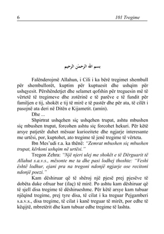 6 101 Tregime 
بسم الله الرحمـٰن الرحيم 
Falënderojmë Allahun, i Cili i ka bërë tregimet shembull për shembullorët, kuptim për kuptuesit dhe ushqim për ushqyesit. Përshëndetjet dhe selamet qofshin për treguesin më të vërtetë të tregimeve dhe zotërinë e të parëve e të fundit për familjen e tij, shokët e tij të mirë e të pastër dhe për ata, të cilët i pasojnë ata deri në Ditën e Kijametit. (amin). 
Dhe ... 
Shpirtrat ushqehen siç ushqehen trupat, ashtu mbushen siç mbushen trupat, forcohen ashtu siç forcohet hekuri. Për këtë arsye patjetër duhet mësuar kuriozitete dhe ngjarje interesante me urtësi, por, kuptohet, ato tregime të jenë tregime të vërteta. 
Ibn Mes’udi r.a. ka thënë: “Zemrat mbushen siç mbushen trupat, kërkoni ushqim në urtësi.” 
Tregon Zehra: “Një njeri ulej me shokët e të Dërguarit të Allahut s.a.v.s., mësonte me ta dhe pasi lodhej thoshte: “Veshi është lodhur, ejani pra na tregoni ndonjë ngjarje ose recitoni ndonjë poezi.” 
Kam dëshiruar që të shëroj një pjesë prej pjesëve të dobëta duke ofruar bar (ilaç) të mirë. Po ashtu kam dëshiruar që të sjell disa tregime të dëshirueshme. Për këtë arsye kam tubuar njëqind tregime, prej tyre disa, të cilat i ka treguar Pejgamberi s.a.v.s., disa tregime, të cilat i kanë treguar të mirët, por edhe të këqijtë, mbretërit dhe kam tubuar edhe tregime të lashta.  