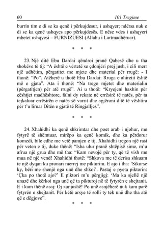 60 101 Tregime 
burrin tim e di se ka qenë i përkujdesur, i ushqyer; ndërsa nuk e di se ka qenë ushqyes apo përkujdesës. E nëse vdes i ushqyeri mbetet ushqyesi – FURNIZUESI (Allahu i Lartmadhëruar). 
* * * 
23. Një ditë Ebu Dardai qëndroi pranë Qabesë dhe u tha shokëve të tij: “A është e vërtetë se çdonjëri prej jush, i cili merr një udhëtim, përgatitet me mjete dhe material për rrugë: - I thonë: “Po”. Atëherë u thotë Ebu Dardai: Rruga e ahiretit është më e gjata”. Ata i thonë: “Na trego mjetet dhe materialin (përgatitjen) për atë rrugë”. Ai u thotë: “Kryejeni haxhin për çështjet madhështore, falni dy rekate në errësirë të natës, për ta tejkaluar errësirën e natës së varrit dhe agjëroni ditë të vështira për t’u liruar Ditën e gjatë të Ringjalljes”. 
* * * 
24. Xhahidhi ka qenë shkrimtar dhe poet arab i njohur, me fytyrë të shëmtuar, mirëpo ka qenë komik, dhe ka përdorur komedi, bile edhe me vetë pamjen e tij. Xhahidhi tregon një rast për veten e tij, duke thënë: “Isha ulur pranë shtëpisë sime, m’u afrua një grua dhe më tha: “Kam nevojë për ty, që të vish me mua në një vend! Xhahidhi thotë: “Shkova me të derisa shkuam te një dyqan ku pronari merrej me pikturim. E ajo i tha: ‘Sikurse ky, bëri me shenjë nga unë dhe shkoi’. Pastaj e pyeta piktorin: ‘Çka po thotë ajo?’ E piktori m’u përgjigj: ‘Ma ka sjellë një unazë dhe kërkoi nga unë që ta pikturoj në të fytyrën e shejtanit. E i kam thënë asaj: Oj zonjushë! Po unë asnjëherë nuk kam parë fytyrën e shejtanit. Për këtë arsye të solli ty tek unë dhe tha atë që e dëgjove”. 
* * *  