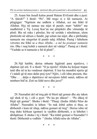Për ta arritur kulminacionin e mirësisë dhe përsosmërinë e devotshmërisë 61 
25. Asam bin Jusufi kalon pranë Hatem El-Esmit dhe e pyet: “A falesh?” I thotë: “Po”. Më trego si e fal namazin. Ai përgjigjet: “Ngritem me urdhrin e Allahut, eci me frikë të Allahut. Hyj në namaz me nijet të pastër, marr “tekbir” me madhërinë e Tij. Lexoj Kur’an me përpikëri dhe vëmendje të plotë. Bie në ruku i përulur, bie në sexhde i nënshtruar, ulem plotësisht në ulësen e fundit, jap selam me nijet, dhe e përfundoj namazin me sinqeritet të pastër ndaj Allahut. Pastaj i kthehem vetvetes me frikë se a thua Allahu - a më ka pranuar namazin tim. Dhe i ruaj kohët e namazit deri në vdekje”. Pastaj ai i thotë: “Vazhdo se ti namazin e fal të plotë”. 
* * * 
26. Një hatibit, derisa mbante ligjëratë para njerëzve, i shpëton një erë. E u thotë: “O ju njerëz! Allahu ka krijuar trupat tanë dhe në ta ka vendosur shpirtrat. E kur ka mundësi njeriu që t’i ndalë që të mos dalin prej tyre? Njëri, i cili ishte prezent, tha: “Dhe . . . dalja e shpirtrave në nevojtore është sunet, ndërsa në minbere bid’at. Zoti na faltë neve dhe juve!” 
* * * 
29. Nasrudini del në treg për të blerë një gomar dhe aty takon një shok të tij, i cili e pyet: “Po ku po shkon? – “Po shkoj të blejë një gomar”. Shoku i thotë: “Thuaj: (Insha Allah) Nëse do Allahu”. Nasrudini ia kthen: “Jo nuk është ashtu si thua, se dërhemët i kam në xhep, ndërsa gomari në treg”. Derisa ishte në treg duke kërkuar (gomar) ia vjedhin dërhemët, e ai kthehet i dëshpëruar. E shoku i tij i thotë: “Ku është gomari o Nasrudin? I thotë: Dërhemët u vodhën “ (Insha Allah) nëse do Allahu”. 
* * *  