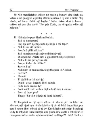 62 101 Tregime 
30. Një mendjelehtë shikon në pusin e bunarit dhe sheh aty veten si në pasqyrë, e pastaj shkon te nëna e tij dhe i thotë: “Oj nënën, në bunar është një hajdut.” Nëna shkon deri te bunari, shikon në pus dhe thotë: “Po, për Zotin, me të qenka edhe një hajdute.” 
* * * 
31. Një njeri e pyet Hashim Kutbin: 
- Sa i ke numëruar? 
- Prej një deri njëmijë apo një mijë e më tepër. 
- Nuk kisha atë qëllim. 
- Po çfarë qëllimi kishe? 
- Sa i numëron prej sinëve (dhëmbëve)? 
- 26 dhëmbë: Dhjetë lart, e gjashtëmbëdhjetë poshtë. 
- Nuk e kisha për qëllim atë. 
- Po çka kishe për qëllim? 
- Sa vjet i ke? 
- Nuk kam të miat asnjë, të gjitha janë të Allahut. 
- Sa vite? 
- Shumë! 
- Ti djalë i sa (viteve) je? 
- Djalë i dyve: i nënës dhe i babait. 
- Sa të kanë ardhur ty? 
- Po të më kishte ardhur diçka do të isha i vdekur. 
- Po si të them pra? 
- Thuaj: “Sa vite të jetës të kanë kaluar?”. 
32. Tregohet se një njeri shkon në xhami për t’u falur me xhemat, një njeri hyn në shtëpinë e tij për të bërë imoralitet, por qeni i heton dhe i mbytë që të dy. Kur kthehet në shtëpi i sheh që të dy të mbytur: Ende shtëpia dhe prona ime është e mbrojtur. E ruan pasurinë, e shoku dëshiron të më tradhtojë?! Habi! Shoku e  