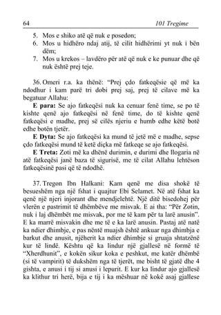 64 101 Tregime 
5. Mos e shiko atë që nuk e posedon; 
6. Mos u hidhëro ndaj atij, të cilit hidhërimi yt nuk i bën dëm; 
7. Mos u krekos – lavdëro për atë që nuk e ke punuar dhe që nuk është prej teje. 
36. Omeri r.a. ka thënë: “Prej çdo fatkeqësie që më ka ndodhur i kam parë tri dobi prej saj, prej të cilave më ka begatuar Allahu: 
E para: Se ajo fatkeqësi nuk ka cenuar fenë time, se po të kishte qenë ajo fatkeqësi në fenë time, do të kishte qenë fatkeqësi e madhe, prej së cilës njeriu e humb edhe këtë botë edhe botën tjetër. 
E Dyta: Se ajo fatkeqësi ka mund të jetë më e madhe, sepse çdo fatkeqësi mund të ketë diçka më fatkeqe se ajo fatkeqësi. 
E Treta: Zoti më ka dhënë durimin, e durimi dhe llogaria në atë fatkeqësi janë baza të sigurisë, me të cilat Allahu lehtëson fatkeqësinë pasi që të ndodhë. 
37. Tregon Ibn Halkani: Kam qenë me disa shokë të besueshëm nga një fshat i quajtur Ebi Selamet. Në atë fshat ka qenë një njeri injorant dhe mendjelehtë. Një ditë bisedohej për vlerën e pastrimit të dhëmbëve me misvak. E ai tha: “Për Zotin, nuk i laj dhëmbët me misvak, por me të kam për ta larë anusin”. E ka marrë misvakin dhe me të e ka larë anusin. Pastaj atë natë ka ndier dhimbje, e pas nëntë muajsh është ankuar nga dhimbja e barkut dhe anusit, njëherit ka ndier dhimbje si gruaja shtatzënë kur të lindë. Kështu që ka lindur një gjallesë në formë të “Xherdhunit”, e kokën sikur koka e peshkut, me katër dhëmbë (si të vampirit) të dukshëm nga të tjerët, me bisht të gjatë dhe 4 gishta, e anusi i tij si anusi i lepurit. E kur ka lindur ajo gjallesë ka klithur tri herë, bija e tij i ka mëshuar në kokë asaj gjallese  