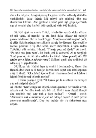 Për ta arritur kulminacionin e mirësisë dhe përsosmërinë e devotshmërisë 65 
dhe e ka mbytur. Ai njeri pastaj ka jetuar vetëm edhe dy ditë dhe vazhdimisht duke thënë: Më mbyti ajo gjallesë dhe ma shkatërroi lukthin. Atë gjallesë e kanë parë një grup njerëzish nga ai vend si dhe hatibi i atij vendi, në vitin 665 hixhrij. 
38. Një njeri me emrin Tufejl, i sheh disa njerëz duke shkuar në një vend, ai mendoi se ata janë duke shkuar në ndonjë gazmend dasme dhe iu bashkëngjit. Mirëpo ata kishin qenë poet, të cilët i kishin përgatitur sulltanit vargje lavdëruese. Kur secili e recitoi poezinë e tij dhe secili merr shpërblim, i vjen radha Tufejlit, i cili heshtte. I thonë: “Thuaje poezinë tënde”. Ai thotë: “Po unë nuk jam poet”. Po kush jeni ju atëherë? Ai u përgjigj: “Unë jam ai, për të cilin Allahu ka thënë: ‘Dhe poetët, të cilët enden aty e këtu, e në çdo vend”. Sulltani qeshi dhe urdhëroi që edhe atij t’i jep dhuratë. 
39. Ekrea bin Habisi hyn te emiri i besimtarëve, Omer bin Hatabi, dhe sheh se si fëmijët loznin mbi supet dhe mbi shpinën e tij. E thotë: “Çka është kjo, o Emir i besimtarëve? A kështu i lejoni fëmijët tuaj të lozin me ju?” 
Omeri pastaj e pyet: “O Ekrea, po ti si sillesh me fëmijët e tu në shtëpinë tënde?” 
Ai i thotë: “Kur të hyjë në shtëpi, secili qëndron në vendin e vet, askush nuk flet dhe kush nuk bën zë. Unë i kam dhjetë fëmijë dhe asnjërin prej tyre nuk e kam puthur”. - Omeri i thotë: “Atëherë ti nuk e meriton të jesh në ndonjë pozitë të lartë për të qeverisur muslimanët”. Dhe jep urdhër për t’u shkarkuar nga detyra.  