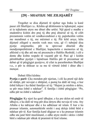66 101 Tregime 
[29] – SHAFIIJU ME ZILIQARËT 
Tregohet se disa dijetarë të njohur nga Iraku ia kanë pasur zili Shafiijut r.a.. Kështu që dëshironin ta lajkatojnë, sepse ai ia tejkalonte atyre me dituri dhe urtësi. Një pjesë e madhe e studentëve kishin dro prej tij dhe prej diturisë së tij, të cilët prezantonin vetëm në vendkuvendimet e tij; pajtoheshin vetëm me mendimet e tij, me mësimet e tij. Për këtë arsye, këta dijetarë ziliqarë u morën vesh mes vete, që t’i tubojnë disa pyetje enigmatike, për ta sprovuar diturinë dhe mendjemprehtësinë e Shafiijut, kapacitetin e memories së tij, aftësinë e tij dhe atë mu në prezencën e Halifes Reshidë, i cili e donte dhe kishte respekt të veçantë për të. Pasi që i kishin përmbledhur pyetjet i lajmëruan Halifes për të prezantuar në debat që të përgjigjet pyetjeve, të cilat iu parashtrohen Shafiijut r.a., e për ta shikuar se sa me të vërtetë është i ditur dhe i mençur. 
Debati filloi kështu: 
Pyetja e parë: Çka mendon për njeriun, i cili ka prerë një dele në shtëpi, për nevojat e shtëpisë, e pastaj ka dalë në treg, e kur është kthyer i ka thënë familjes së tij: “Hajeni ju mishin e deles, se për mua është e ndaluar”. E familja i është përgjigjur: “Po, edhe për ne është e ndaluar!” 
Përgjigjja: Ky njeri ka qenë idhujtar, e ka pre delen në emër të idhujve, e ka dalë në treg për disa detyra dhe nevoja të veta. Aty Allahu e ka ndriçuar dhe e ka udhëzuar në islam. E kur e ka pranuar islamin, automatikisht mishi i asaj deleje është bërë e ndaluar për të. Kur familja kanë dëgjuar se e ka pranuar islamin edhe ata janë bërë muslimanë, e edhe atyre mishi i deles i është bërë e ndaluar për shkak të pranimit të fesë islame.  