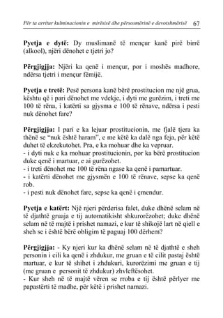Për ta arritur kulminacionin e mirësisë dhe përsosmërinë e devotshmërisë 67 
Pyetja e dytë: Dy muslimanë të mençur kanë pirë birrë (alkool), njëri dënohet e tjetri jo? 
Përgjigjja: Njëri ka qenë i mençur, por i moshës madhore, ndërsa tjetri i mençur fëmijë. 
Pyetja e tretë: Pesë persona kanë bërë prostitucion me një grua, kështu që i pari dënohet me vdekje, i dyti me gurëzim, i treti me 100 të rëna, i katërti sa gjysma e 100 të rënave, ndërsa i pesti nuk dënohet fare? 
Përgjigjja: I pari e ka lejuar prostitucionin, me fjalë tjera ka thënë se “nuk është haram”, e me këtë ka dalë nga feja, për këtë duhet të ekzekutohet. Pra, e ka mohuar dhe ka vepruar. 
- i dyti nuk e ka mohuar prostitucionin, por ka bërë prostitucion duke qenë i martuar, e ai gurëzohet. 
- i treti dënohet me 100 të rëna ngase ka qenë i pamartuar. 
- i katërti dënohet me gjysmën e 100 të rënave, sepse ka qenë rob. 
- i pesti nuk dënohet fare, sepse ka qenë i çmendur. 
Pyetja e katërt: Një njeri përderisa falet, duke dhënë selam në të djathtë gruaja e tij automatikisht shkurorëzohet; duke dhënë selam në të majtë i prishet namazi, e kur të shikojë lart në qiell e sheh se i është bërë obligim të paguaj 100 dërhem? 
Përgjigjja: - Ky njeri kur ka dhënë selam në të djathtë e sheh personin i cili ka qenë i zhdukur, me gruan e të cilit pastaj është martuar, e kur të shihet i zhdukuri, kurorëzimi me gruan e tij (me gruan e personit të zhdukur) zhvleftësohet. 
- Kur sheh në të majtë vëren se rroba e tij është përlyer me papastërti të madhe, për këtë i prishet namazi.  