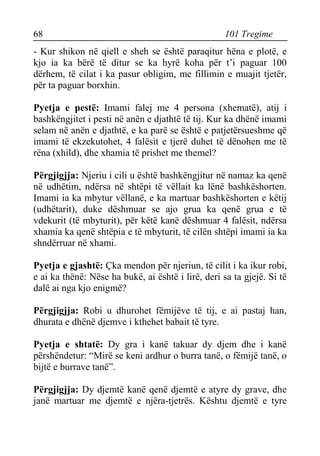 68 101 Tregime 
- Kur shikon në qiell e sheh se është paraqitur hëna e plotë, e kjo ia ka bërë të ditur se ka hyrë koha për t’i paguar 100 dërhem, të cilat i ka pasur obligim, me fillimin e muajit tjetër, për ta paguar borxhin. 
Pyetja e pestë: Imami falej me 4 persona (xhematë), atij i bashkëngjitet i pesti në anën e djathtë të tij. Kur ka dhënë imami selam në anën e djathtë, e ka parë se është e patjetërsueshme që imami të ekzekutohet, 4 falësit e tjerë duhet të dënohen me të rëna (xhild), dhe xhamia të prishet me themel? 
Përgjigjja: Njeriu i cili u është bashkëngjitur në namaz ka qenë në udhëtim, ndërsa në shtëpi të vëllait ka lënë bashkëshorten. Imami ia ka mbytur vëllanë, e ka martuar bashkëshorten e këtij (udhëtarit), duke dëshmuar se ajo grua ka qenë grua e të vdekurit (të mbyturit), për këtë kanë dëshmuar 4 falësit, ndërsa xhamia ka qenë shtëpia e të mbyturit, të cilën shtëpi imami ia ka shndërruar në xhami. 
Pyetja e gjashtë: Çka mendon për njeriun, të cilit i ka ikur robi, e ai ka thënë: Nëse ha bukë, ai është i lirë, deri sa ta gjejë. Si të dalë ai nga kjo enigmë? 
Përgjigjja: Robi u dhurohet fëmijëve të tij, e ai pastaj han, dhurata e dhënë djemve i kthehet babait të tyre. 
Pyetja e shtatë: Dy gra i kanë takuar dy djem dhe i kanë përshëndetur: “Mirë se keni ardhur o burra tanë, o fëmijë tanë, o bijtë e burrave tanë”. 
Përgjigjja: Dy djemtë kanë qenë djemtë e atyre dy grave, dhe janë martuar me djemtë e njëra-tjetrës. Kështu djemtë e tyre  