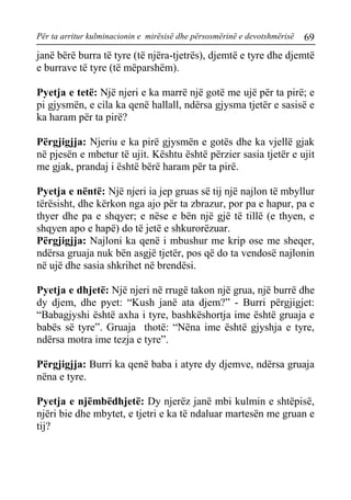 Për ta arritur kulminacionin e mirësisë dhe përsosmërinë e devotshmërisë 69 
janë bërë burra të tyre (të njëra-tjetrës), djemtë e tyre dhe djemtë e burrave të tyre (të mëparshëm). 
Pyetja e tetë: Një njeri e ka marrë një gotë me ujë për ta pirë; e pi gjysmën, e cila ka qenë hallall, ndërsa gjysma tjetër e sasisë e ka haram për ta pirë? 
Përgjigjja: Njeriu e ka pirë gjysmën e gotës dhe ka vjellë gjak në pjesën e mbetur të ujit. Kështu është përzier sasia tjetër e ujit me gjak, prandaj i është bërë haram për ta pirë. 
Pyetja e nëntë: Një njeri ia jep gruas së tij një najlon të mbyllur tërësisht, dhe kërkon nga ajo për ta zbrazur, por pa e hapur, pa e thyer dhe pa e shqyer; e nëse e bën një gjë të tillë (e thyen, e shqyen apo e hapë) do të jetë e shkurorëzuar. 
Përgjigjja: Najloni ka qenë i mbushur me krip ose me sheqer, ndërsa gruaja nuk bën asgjë tjetër, pos që do ta vendosë najlonin në ujë dhe sasia shkrihet në brendësi. 
Pyetja e dhjetë: Një njeri në rrugë takon një grua, një burrë dhe dy djem, dhe pyet: “Kush janë ata djem?” - Burri përgjigjet: “Babagjyshi është axha i tyre, bashkëshortja ime është gruaja e babës së tyre”. Gruaja thotë: “Nëna ime është gjyshja e tyre, ndërsa motra ime tezja e tyre”. 
Përgjigjja: Burri ka qenë baba i atyre dy djemve, ndërsa gruaja nëna e tyre. 
Pyetja e njëmbëdhjetë: Dy njerëz janë mbi kulmin e shtëpisë, njëri bie dhe mbytet, e tjetri e ka të ndaluar martesën me gruan e tij?  