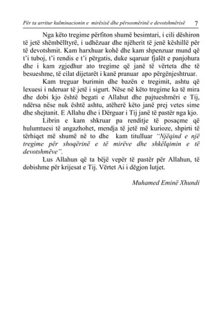 Për ta arritur kulminacionin e mirësisë dhe përsosmërinë e devotshmërisë 7 
Nga këto tregime përfiton shumë besimtari, i cili dëshiron të jetë shëmbëlltyrë, i udhëzuar dhe njëherit të jenë këshillë për të devotshmit. Kam harxhuar kohë dhe kam shpenzuar mund që t’i tuboj, t’i rendis e t’i përgatis, duke sqaruar fjalët e panjohura dhe i kam zgjedhur ato tregime që janë të vërteta dhe të besueshme, të cilat dijetarët i kanë pranuar apo përgënjeshtruar. 
Kam treguar burimin dhe bazën e tregimit, ashtu që lexuesi i nderuar të jetë i sigurt. Nëse në këto tregime ka të mira dhe dobi kjo është begati e Allahut dhe pajtueshmëri e Tij, ndërsa nëse nuk është ashtu, atëherë këto janë prej vetes sime dhe shejtanit. E Allahu dhe i Dërguar i Tij janë të pastër nga kjo. 
Librin e kam shkruar pa renditje të posaçme që hulumtuesi të angazhohet, mendja të jetë më kurioze, shpirti të tërhiqet më shumë në to dhe kam titulluar “Njëqind e një tregime për shoqërinë e të mirëve dhe shkëlqimin e të devotshmëve”. 
Lus Allahun që ta bëjë vepër të pastër për Allahun, të dobishme për krijesat e Tij. Vërtet Ai i dëgjon lutjet. 
Muhamed Eminë Xhundi  