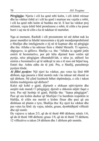 70 101 Tregime 
Përgjigjja: Njeriu i cili ka qenë mbi kulm, i cili është rrëzuar dhe ka vdekur është ai i cili ka qenë i martuar me vajzën e robit, i cili ka qenë mbi kulm së bashku me të. E kur ka vdekur prej rrëzimit, vajza është bërë pronësuese e robit, të cilën e ka pasur burri i saj me të cilin e ka të ndaluar të martohet. 
Nga ai moment, Rashidi i cili prezantonte në atë debat nuk ka pasur mundësi ta fshehë interesimin e tij për mendjemprehtësinë e Shafijut dhe inteligjencën e tij në të kuptuar dhe në përgjigje dhe tha: Allahu e ka nderuar fisin e Abdul Menafit. Ti sqarove, shpjegove, ia qëllove. Shafiju r.a. tha: “Allahu ia zgjattë jetën emirit të besimtarëve, por për këta dijetarë kam vetëm një pyetje, nëse përgjigjen elhamdulil-lah, e nëse jo, atëherë lus emirin e besimtarëve që të ndikojë te ata e të mos më bëjnë keq. Emiri tha: Ashtu edhe do të jetë. Pra, o Shafiij, parashtroje pyetjen tënde. 
Ai filloi pyetjen: Një njeri ka vdekur, pas vetes ka lënë 600 dërhem, nga pasuria e lënë motrës nuk i ka takuar më shumë se një dërhem. Në çfarë kushtesh bëhet shpërndarja, e cila i takon kështu trashëgimia një dërhem? 
Kaloi një kohë e gjatë, dijetarët e shikuan njëri-tjetrin dhe asnjëri nuk mundi t’i përgjigjej; djersët u shkonin nëpër faqet e tyre. Pas një heshtje të gjatë, Halifja tha: “Jepua përgjigjen”. Pasi që ata kishin dashur që Shafiijut t’ia humbnin respektin te Halifja, të cilën me meritë e kishte fituar dhe pasi që ata dështuan në planin e tyre, Shafiiju tha: Ky njeri ka vdekur dhe pas vetes ka lënë: dy vajza, nënën, gruan, dymbëdhjetë vëllezër dhe një motër. 
Dy vajzave u takon 2/3, që do të thotë 400 dërhem; nënës 1/6, që do të thotë 100 dërhem; gruas 1/8, që do të thotë 75 dërhem; 12 vëllezërve u takon 24 dërhem dhe 1 dërhem për motrën.  