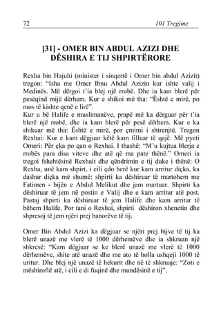 72 101 Tregime 
[31] - OMER BIN ABDUL AZIZI DHE DËSHIRA E TIJ SHPIRTËRORE 
Rexha bin Hajuhi (minister i sinqertë i Omer bin abdul Azizit) tregon: “Isha me Omer Ibnu Abdul Azizin kur ishte valij i Medinës. Më dërgoi t’ia blej një rrobë. Dhe ia kam blerë për pesëqind mijë dërhem. Kur e shikoi më tha: “Është e mirë, po mos të kishte qenë e lirë”. 
Kur u bë Halife e muslimanëve, prapë më ka dërguar për t’ia blerë një rrobë, dhe ia kam blerë për pesë dërhem. Kur e ka shikuar më tha: Është e mirë, por çmimi i shtrenjtë. Tregon Rexhai: Kur e kam dëgjuar këtë kam filluar të qajë. Më pyeti Omeri: Për çka po qan o Rexhai. I thashë: “M’u kujtua blerja e rrobës para disa viteve dhe atë që ma pate thënë.” Omeri ia tregoi fshehtësinë Rexhait dhe qëndrimin e tij duke i thënë: O Rexha, unë kam shpirt, i cili çdo herë kur kam arritur diçka, ka dashur diçka më shumë: shpirti ka dëshiruar të martohem me Fatimen - bijën e Abdul Melikut dhe jam martuar. Shpirti ka dëshiruar të jem në postin e Valij dhe e kam arritur atë post. Pastaj shpirti ka dëshiruar të jem Halife dhe kam arritur të bëhem Halife. Por tani o Rexhai, shpirti dëshiron xhenetin dhe shpresoj të jem njëri prej banorëve të tij. 
Omer Bin Abdul Azizi ka dëgjuar se njëri prej bijve të tij ka blerë unazë me vlerë të 1000 dërhemëve dhe ia shkruan një shkresë: “Kam dëgjuar se ke blerë unazë me vlerë të 1000 dërhemëve, shite atë unazë dhe me ato të holla ushqeji 1000 të uritur. Dhe blej një unazë të hekurit dhe në të shkruaje: “Zoti e mëshiroftë atë, i cili e di fuqinë dhe mundësinë e tij”.  