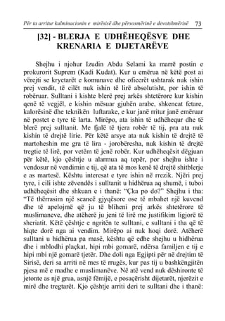 Për ta arritur kulminacionin e mirësisë dhe përsosmërinë e devotshmërisë 73 
[32] - BLERJA E UDHËHEQËSVE DHE KRENARIA E DIJETARËVE 
Shejhu i njohur Izudin Abdu Selami ka marrë postin e prokurorit Suprem (Kadi Kudat). Kur u emërua në këtë post ai vërejti se kryetarët e komunave dhe oficerët ushtarak nuk ishin prej vendit, të cilët nuk ishin të lirë absolutisht, por ishin të robëruar. Sulltani i kishte blerë prej arkës shtetërore kur kishin qenë të vegjël, e kishin mësuar gjuhën arabe, shkencat fetare, kalorësinë dhe teknikën luftarake, e kur janë rritur janë emëruar në postet e tyre të larta. Mirëpo, ata ishin të udhëhequr dhe të blerë prej sulltanit. Me fjalë të tjera robër të tij, pra ata nuk kishin të drejtë lirie. Për këtë arsye ata nuk kishin të drejtë të martoheshin me gra të lira - jorobëresha, nuk kishin të drejtë tregtie të lirë, por vetëm të jenë robër. Kur udhëheqësit dëgjuan për këtë, kjo çështje u alarmua aq tepër, por shejhu ishte i vendosur në vendimin e tij, që ata të mos kenë të drejtë shitblerje e as martesë. Kështu interesat e tyre ishin në rrezik. Njëri prej tyre, i cili ishte zëvendës i sulltanit u hidhërua aq shumë, i tuboi udhëheqësit dhe shkuan e i thanë: “Çka po do?” Shejhu i tha: “Të thërrasim një seancë gjyqësore ose të mbahet një kuvend dhe të apelojmë që ju të bliheni prej arkës shtetërore të muslimaneve, dhe atëherë ju jeni të lirë me justifikim ligjorë të sheriatit. Këtë çështje e ngritën te sulltani, e sulltani i tha që të hiqte dorë nga ai vendim. Mirëpo ai nuk hoqi dorë. Atëherë sulltani u hidhërua pa masë, kështu që edhe shejhu u hidhërua dhe i mblodhi plaçkat, hipi mbi gomarë, ndërsa familjen e tij e hipi mbi një gomarë tjetër. Dhe doli nga Egjipti për në drejtim të Sirisë, deri sa arriti në mes të rrugës, kur pas tij u bashkëngjitën pjesa më e madhe e muslimanëve. Në atë vend nuk dëshironte të jetonte as një grua, asnjë fëmijë, e posaçërisht dijetarët, njerëzit e mirë dhe tregtarët. Kjo çështje arriti deri te sulltani dhe i thanë:  