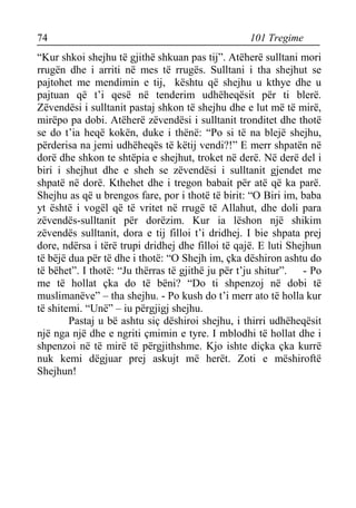 74 101 Tregime 
“Kur shkoi shejhu të gjithë shkuan pas tij”. Atëherë sulltani mori rrugën dhe i arriti në mes të rrugës. Sulltani i tha shejhut se pajtohet me mendimin e tij, kështu që shejhu u kthye dhe u pajtuan që t’i qesë në tenderim udhëheqësit për ti blerë. Zëvendësi i sulltanit pastaj shkon të shejhu dhe e lut më të mirë, mirëpo pa dobi. Atëherë zëvendësi i sulltanit tronditet dhe thotë se do t’ia heqë kokën, duke i thënë: “Po si të na blejë shejhu, përderisa na jemi udhëheqës të këtij vendi?!” E merr shpatën në dorë dhe shkon te shtëpia e shejhut, troket në derë. Në derë del i biri i shejhut dhe e sheh se zëvendësi i sulltanit gjendet me shpatë në dorë. Kthehet dhe i tregon babait për atë që ka parë. Shejhu as që u brengos fare, por i thotë të birit: “O Biri im, baba yt është i vogël që të vritet në rrugë të Allahut, dhe doli para zëvendës-sulltanit për dorëzim. Kur ia lëshon një shikim zëvendës sulltanit, dora e tij filloi t’i dridhej. I bie shpata prej dore, ndërsa i tërë trupi dridhej dhe filloi të qajë. E luti Shejhun të bëjë dua për të dhe i thotë: “O Shejh im, çka dëshiron ashtu do të bëhet”. I thotë: “Ju thërras të gjithë ju për t’ju shitur”. - Po me të hollat çka do të bëni? “Do ti shpenzoj në dobi të muslimanëve” – tha shejhu. - Po kush do t’i merr ato të holla kur të shitemi. “Unë” – iu përgjigj shejhu. 
Pastaj u bë ashtu siç dëshiroi shejhu, i thirri udhëheqësit një nga një dhe e ngriti çmimin e tyre. I mblodhi të hollat dhe i shpenzoi në të mirë të përgjithshme. Kjo ishte diçka çka kurrë nuk kemi dëgjuar prej askujt më herët. Zoti e mëshiroftë Shejhun!  