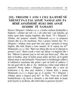 Për ta arritur kulminacionin e mirësisë dhe përsosmërinë e devotshmërisë 75 
[33] - TREGIMI I ATIJ I CILI KA HYRË NË XHENET PA E FAL ASNJË NAMAZ APO PA BËRË ASNJËHERË RUKU DHE ASNJË SEXHDE TË NAMAZIT 
Derisa i Dërguari i Allahut s.a.v.s. e kishte rrethuar kështjellën e Hajberit. i afrohet një rob i zi, i cili ishte bari i një Jehudiu, që kishte qenë duke ruajtur bagëtinë, dhe thotë: “O i Dërguari i Allahut, më propozo islamin. Muhamedi s.a.v.s ia propozoi islamin dhe ai u bë musliman. Pasi e pranoi islamin tha: “O i Dërguari i Allahut, kam qenë bari (me qira) i pronarit të kësaj bagëtie, dhe këtë (kope) e kam amanet. Si të veproj me të?” Muhamedi s.a.v.s i tha: “Bjeri me shkop dhe ato do të shkojnë te pronari i tyre”. Bariu zezak e mori një shkop i ra bagëtisë dhe i tha: “Shkoni te pronari juaj se më nuk jam bariu juaj”. Dhe ato dele së bashku, sikur të kishin pasur prijës një bari, që të gjithë shkuan drejt te një kështjellë. Pastaj bariu iu bashkëngjit radhëve të luftëtarëve musliman dhe printe i pari në ballë të radhëve. I bie një gurë mbi të, dhe ai bie shehid pa e falur asnjë mëkat të namazit!! Pastaj shkon i Dërguari i Allahut dhe e merr në kraharorin e tij, disa prej shokëve e hetuan këtë, e pastaj Muhamedi s.a.v.s u largua nga ai. E pyetën: “O i Dërguari i Allahut, përse u largove prej tij?” Ai Tha: “Tani me të është bashkëshortja e tij, hyria e xhenetit, e cila është duke ia hequr preh fytyrës se tij dheun, dhe është duke ia pastruar fytyrën”.  