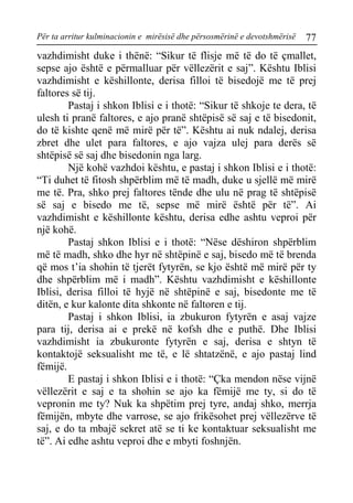 Për ta arritur kulminacionin e mirësisë dhe përsosmërinë e devotshmërisë 77 
vazhdimisht duke i thënë: “Sikur të flisje më të do të çmallet, sepse ajo është e përmalluar për vëllezërit e saj”. Kështu Iblisi vazhdimisht e këshillonte, derisa filloi të bisedojë me të prej faltores së tij. 
Pastaj i shkon Iblisi e i thotë: “Sikur të shkoje te dera, të ulesh ti pranë faltores, e ajo pranë shtëpisë së saj e të bisedonit, do të kishte qenë më mirë për të”. Kështu ai nuk ndalej, derisa zbret dhe ulet para faltores, e ajo vajza ulej para derës së shtëpisë së saj dhe bisedonin nga larg. 
Një kohë vazhdoi kështu, e pastaj i shkon Iblisi e i thotë: “Ti duhet të fitosh shpërblim më të madh, duke u sjellë më mirë me të. Pra, shko prej faltores tënde dhe ulu në prag të shtëpisë së saj e bisedo me të, sepse më mirë është për të”. Ai vazhdimisht e këshillonte kështu, derisa edhe ashtu veproi për një kohë. 
Pastaj shkon Iblisi e i thotë: “Nëse dëshiron shpërblim më të madh, shko dhe hyr në shtëpinë e saj, bisedo më të brenda që mos t’ia shohin të tjerët fytyrën, se kjo është më mirë për ty dhe shpërblim më i madh”. Kështu vazhdimisht e këshillonte Iblisi, derisa filloi të hyjë në shtëpinë e saj, bisedonte me të ditën, e kur kalonte dita shkonte në faltoren e tij. 
Pastaj i shkon Iblisi, ia zbukuron fytyrën e asaj vajze para tij, derisa ai e prekë në kofsh dhe e puthë. Dhe Iblisi vazhdimisht ia zbukuronte fytyrën e saj, derisa e shtyn të kontaktojë seksualisht me të, e lë shtatzënë, e ajo pastaj lind fëmijë. 
E pastaj i shkon Iblisi e i thotë: “Çka mendon nëse vijnë vëllezërit e saj e ta shohin se ajo ka fëmijë me ty, si do të vepronin me ty? Nuk ka shpëtim prej tyre, andaj shko, merrja fëmijën, mbyte dhe varrose, se ajo frikësohet prej vëllezërve të saj, e do ta mbajë sekret atë se ti ke kontaktuar seksualisht me të”. Ai edhe ashtu veproi dhe e mbyti foshnjën.  