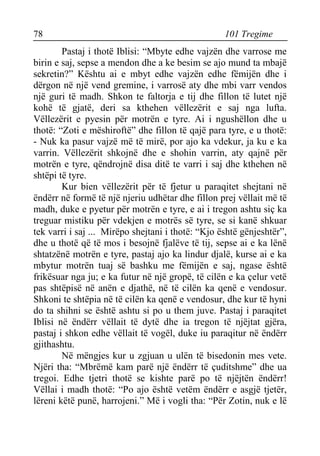 78 101 Tregime 
Pastaj i thotë Iblisi: “Mbyte edhe vajzën dhe varrose me birin e saj, sepse a mendon dhe a ke besim se ajo mund ta mbajë sekretin?” Kështu ai e mbyt edhe vajzën edhe fëmijën dhe i dërgon në një vend gremine, i varrosë aty dhe mbi varr vendos një guri të madh. Shkon te faltorja e tij dhe fillon të lutet një kohë të gjatë, deri sa kthehen vëllezërit e saj nga lufta. Vëllezërit e pyesin për motrën e tyre. Ai i ngushëllon dhe u thotë: “Zoti e mëshiroftë” dhe fillon të qajë para tyre, e u thotë: - Nuk ka pasur vajzë më të mirë, por ajo ka vdekur, ja ku e ka varrin. Vëllezërit shkojnë dhe e shohin varrin, aty qajnë për motrën e tyre, qëndrojnë disa ditë te varri i saj dhe kthehen në shtëpi të tyre. 
Kur bien vëllezërit për të fjetur u paraqitet shejtani në ëndërr në formë të një njeriu udhëtar dhe fillon prej vëllait më të madh, duke e pyetur për motrën e tyre, e ai i tregon ashtu siç ka treguar mistiku për vdekjen e motrës së tyre, se si kanë shkuar tek varri i saj ... Mirëpo shejtani i thotë: “Kjo është gënjeshtër”, dhe u thotë që të mos i besojnë fjalëve të tij, sepse ai e ka lënë shtatzënë motrën e tyre, pastaj ajo ka lindur djalë, kurse ai e ka mbytur motrën tuaj së bashku me fëmijën e saj, ngase është frikësuar nga ju; e ka futur në një gropë, të cilën e ka çelur vetë pas shtëpisë në anën e djathë, në të cilën ka qenë e vendosur. Shkoni te shtëpia në të cilën ka qenë e vendosur, dhe kur të hyni do ta shihni se është ashtu si po u them juve. Pastaj i paraqitet Iblisi në ëndërr vëllait të dytë dhe ia tregon të njëjtat gjëra, pastaj i shkon edhe vëllait të vogël, duke iu paraqitur në ëndërr gjithashtu. 
Në mëngjes kur u zgjuan u ulën të bisedonin mes vete. Njëri tha: “Mbrëmë kam parë një ëndërr të çuditshme” dhe ua tregoi. Edhe tjetri thotë se kishte parë po të njëjtën ëndërr! Vëllai i madh thotë: “Po ajo është vetëm ëndërr e asgjë tjetër, lëreni këtë punë, harrojeni.” Më i vogli tha: “Për Zotin, nuk e lë  