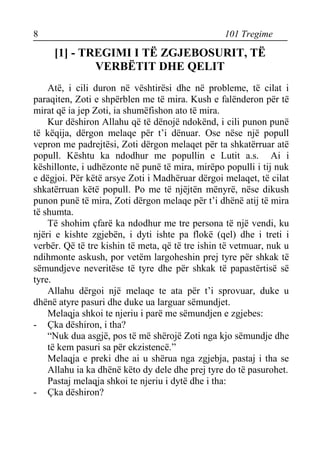 8 101 Tregime 
[1] - TREGIMI I TË ZGJEBOSURIT, TË VERBËTIT DHE QELIT 
Atë, i cili duron në vështirësi dhe në probleme, të cilat i paraqiten, Zoti e shpërblen me të mira. Kush e falënderon për të mirat që ia jep Zoti, ia shumëfishon ato të mira. 
Kur dëshiron Allahu që të dënojë ndokënd, i cili punon punë të këqija, dërgon melaqe për t’i dënuar. Ose nëse një popull vepron me padrejtësi, Zoti dërgon melaqet për ta shkatërruar atë popull. Kështu ka ndodhur me popullin e Lutit a.s. Ai i këshillonte, i udhëzonte në punë të mira, mirëpo populli i tij nuk e dëgjoi. Për këtë arsye Zoti i Madhëruar dërgoi melaqet, të cilat shkatërruan këtë popull. Po me të njëjtën mënyrë, nëse dikush punon punë të mira, Zoti dërgon melaqe për t’i dhënë atij të mira të shumta. 
Të shohim çfarë ka ndodhur me tre persona të një vendi, ku njëri e kishte zgjebën, i dyti ishte pa flokë (qel) dhe i treti i verbër. Që të tre kishin të meta, që të tre ishin të vetmuar, nuk u ndihmonte askush, por vetëm largoheshin prej tyre për shkak të sëmundjeve neveritëse të tyre dhe për shkak të papastërtisë së tyre. 
Allahu dërgoi një melaqe te ata për t’i sprovuar, duke u dhënë atyre pasuri dhe duke ua larguar sëmundjet. 
Melaqja shkoi te njeriu i parë me sëmundjen e zgjebes: 
- Çka dëshiron, i tha? 
“Nuk dua asgjë, pos të më shërojë Zoti nga kjo sëmundje dhe të kem pasuri sa për ekzistencë.” 
Melaqja e preki dhe ai u shërua nga zgjebja, pastaj i tha se Allahu ia ka dhënë këto dy dele dhe prej tyre do të pasurohet. 
Pastaj melaqja shkoi te njeriu i dytë dhe i tha: 
- Çka dëshiron?  
