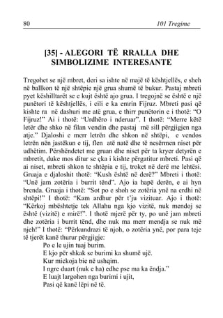 80 101 Tregime 
[35] - ALEGORI TË RRALLA DHE SIMBOLIZIME INTERESANTE 
Tregohet se një mbret, deri sa ishte në majë të kështjellës, e sheh në ballkon të një shtëpie një grua shumë të bukur. Pastaj mbreti pyet këshilltarët se e kujt është ajo grua. I tregojnë se është e një punëtori të kështjellës, i cili e ka emrin Fijruz. Mbreti pasi që kishte ra në dashuri me atë grua, e thirr punëtorin e i thotë: “O Fijruz!” Ai i thotë: “Urdhëro i nderuar”. I thotë: “Merre këtë letër dhe shko në filan vendin dhe pastaj më sill përgjigjen nga atje.” Djaloshi e merr letrën dhe shkon në shtëpi, e vendos letrën nën jastëkun e tij, flen atë natë dhe të nesërmen niset për udhëtim. Përshëndetet me gruan dhe niset për ta kryer detyrën e mbretit, duke mos ditur se çka i kishte përgatitur mbreti. Pasi që ai niset, mbreti shkon te shtëpia e tij, troket në derë me lehtësi. Gruaja e djaloshit thotë: “Kush është në derë?” Mbreti i thotë: “Unë jam zotëria i burrit tënd”. Ajo ia hapë derën, e ai hyn brenda. Gruaja i thotë: “Sot po e shoh se zotëria ynë na erdhi në shtëpi!” I thotë: “Kam ardhur për t’ju vizituar. Ajo i thotë: “Kërkoj mbështetje tek Allahu nga kjo vizitë, nuk mendoj se është (vizitë) e mirë!”. I thotë mjerë për ty, po unë jam mbreti dhe zotëria i burrit tënd, dhe nuk ma merr mendja se nuk më njeh!” I thotë: “Përkundrazi të njoh, o zotëria ynë, por para teje të tjerët kanë thurur përgjigje: 
Po e le ujin tuaj burim. 
E kjo për shkak se burimi ka shumë ujë. 
Kur mickoja bie në ushqim. 
I ngre duart (nuk e ha) edhe pse ma ka ëndja.” 
E luajt largohen nga burimi i ujit, 
Pasi që kanë lëpi në të.  