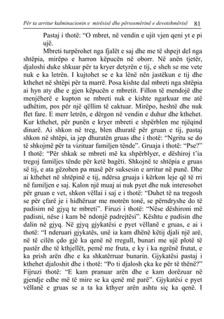 Për ta arritur kulminacionin e mirësisë dhe përsosmërinë e devotshmërisë 81 
Pastaj i thotë: “O mbret, në vendin e ujit vjen qeni yt e pi ujë. 
Mbreti turpërohet nga fjalët e saj dhe me të shpejt del nga shtëpia, mirëpo e harron këpucën në oborr. Në anën tjetër, djaloshi duke shkuar për ta kryer detyrën e tij, e sheh se me vete nuk e ka letrën. I kujtohet se e ka lënë nën jastëkun e tij dhe kthehet në shtëpi për ta marrë. Posa kishte dal mbreti nga shtëpia ai hyn aty dhe e gjen këpucën e mbretit. Fillon të mendojë dhe menjëherë e kupton se mbreti nuk e kishte ngarkuar me atë udhëtim, pos për një qëllim të caktuar. Mirëpo, heshtë dhe nuk flet fare. E merr letrën, e dërgon në vendin e duhur dhe kthehet. Kur kthehet, për punën e kryer mbreti e shpërblen me njëqind dinarë. Ai shkon në treg, blen dhuratë për gruan e tij, pastaj shkon në shtëpi, ia jep dhuratën gruas dhe i thotë: “Ngritu se do të shkojmë për ta vizituar familjen tënde”. Gruaja i thotë: “Pse?” I thotë: “Për shkak se mbreti më ka shpërblyer, e dëshiroj t’ia tregoj familjes tënde për ketë bagëti. Shkojnë te shtëpia e gruas së tij, e ata gëzohen pa masë për suksesin e arritur në punë. Dhe ai kthehet në shtëpinë e tij, ndërsa gruaja i kërkon leje që të rri në familjen e saj. Kalon një muaj ai nuk pyet dhe nuk interesohet për gruan e vet, shkon vëllai i saj e i thotë: “Duhet të na tregosh se për çfarë je i hidhëruar me motrën tonë, se përndryshe do të padisim në gjyq te mbreti”. Firuzi i thotë: “Nëse dëshironi më padisni, nëse i kam bë ndonjë padrejtësi”. Kështu e padisin dhe dalin në gjyq. Në gjyq gjykatësi e pyet vëllanë e gruas, e ai i thotë: “I nderuari gjykatës, unë ia kam dhënë këtij djali një arë, në të cilën çdo gjë ka qenë në rregull, bunari me ujë plotë të pastër dhe të kthjellët, pemë me fruta, e ky i ka ngrënë frutat, e ka prish arën dhe e ka shkatërruar bunarin. Gjykatësi pastaj i kthehet djaloshit dhe i thotë: “Po ti djalosh çka ke për të thënë?” Fijruzi thotë: “E kam pranuar arën dhe e kam dorëzuar në gjendje edhe më të mire se ka qenë më parë”. Gjykatësi e pyet vëllanë e gruas se a ta ka kthyer arën ashtu siç ka qenë. I  