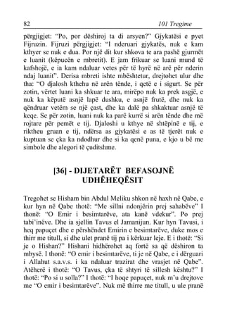 82 101 Tregime 
përgjigjet: “Po, por dëshiroj ta di arsyen?” Gjykatësi e pyet Fijruzin. Fijruzi përgjigjet: “I nderuari gjykatës, nuk e kam kthyer se nuk e dua. Por një dit kur shkova te ara pashë gjurmët e luanit (këpucën e mbretit). E jam frikuar se luani mund të kafshojë, e ia kam ndaluar vetes për të hyrë në arë për nderin ndaj luanit”. Derisa mbreti ishte mbështetur, drejtohet ulur dhe tha: “O djalosh kthehu në arën tënde, i qetë e i sigurt. Se për zotin, vërtet luani ka shkuar te ara, mirëpo nuk ka prek asgjë, e nuk ka këputë asnjë lapë dushku, e asnjë frutë, dhe nuk ka qëndruar vetëm se një çast, dhe ka dalë pa shkaktuar asnjë të keqe. Se për zotin, luani nuk ka parë kurrë si arën tënde dhe më rojtare për pemët e tij. Djaloshi u kthye në shtëpinë e tij, e riktheu gruan e tij, ndërsa as gjykatësi e as të tjerët nuk e kuptuan se çka ka ndodhur dhe si ka qenë puna, e kjo u bë me simbole dhe alegori të çuditshme. 
[36] - DIJETARËT BEFASOJNË UDHËHEQËSIT 
Tregohet se Hisham bin Abdul Meliku shkon në haxh në Qabe, e kur hyn në Qabe thotë: “Me sillni ndonjërin prej sahabëve” I thonë: “O Emir i besimtarëve, ata kanë vdekur”. Po prej tabi’inëve. Dhe ia sjellin Tavus el Jamanijun. Kur hyn Tavusi, i heq papuçet dhe e përshëndet Emirin e besimtarëve, duke mos e thirr me titull, si dhe ulet pranë tij pa i kërkuar leje. E i thotë: “Si je o Hishan?” Hishani hidhërohet aq fortë sa që dëshiron ta mbysë. I thonë: “O emir i besimtarëve, ti je në Qabe, e i dërguari i Allahut s.a.v.s. i ka ndaluar trazirat dhe vrasjet në Qabe”. Atëherë i thotë: “O Tavus, çka të shtyri të sillesh kështu?” I thotë: “Po si u solla?” I thotë: “I hoqe papuçet, nuk m’u drejtove me “O emir i besimtarëve”. Nuk më thirre me titull, u ule pranë  
