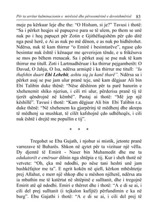 Për ta arritur kulminacionin e mirësisë dhe përsosmërinë e devotshmërisë 83 
meje pa kërkuar leje dhe the: “O Hisham, si je?” Tavusi i thotë: “Sa i përket heqjes së papuçeve para se të ulem, po them se unë nuk po i heq papuçet për Zotin e Gjithëfuqishëm për çdo ditë nga pesë herë, e Ai as nuk po më dënon, e as nuk po hidhërohet. Ndërsa, nuk të kam thirrur “o Emirë i besimtarëve”, ngase çdo besimtar nuk është i kënaqur me qeverisjen tënde, e u frikësova se mos po bëhem rrenacak. Sa i përket asaj se pse nuk të kam thirrur me titull. Zoti i Lartmadhëruar i ka thirrur pejgamberët: O Davud, O Jahja, O Isa, ndërsa armiqtë i ka thirrur me titull: “Iu thafshin duart Ebi Lehebit, ashtu siq ju kanë tharë”. Ndërsa sa i përket asaj se pse jam ulur pranë teje, unë kam dëgjuar Ali bin Ebi Talibin duke thënë: “Nëse dëshiron për ta parë banorin e xhehenemit shiko njeriun, i cili rri ulur, përderisa pranë tij të tjerët qëndrojnë në këmbë”. Pastaj ai thotë: “Më jep një këshillë”. Tavusi i thotë: “Kam dëgjuar Ali bin Ebi Talibin r.a. duke thënë: “Në xhehenem ka gjarpërinj të mëdhenj dhe akrepa të mëdhenj sa mushkat, të cilët kafshojnë çdo udhëheqës, i cili nuk është i drejtë me popullin e tij”. 
* * * 
Tregohet se Eba Gujath, i njohur si mistik, jetonte pranë varrezave të Buharës. Shkon në qytet për ta vizituar një vëlla. Dy djemtë të Emirit - Naser bin Muhamedit dhe me ta edukatorët e emëruar dilnin nga shtëpia e tij. Kur i sheh thotë në vetvete: “Oh, çka më ndodhi, po nëse tani heshti unë jam bashkëfajtor me ta”. E ngrit kokën në qiell, kërkon mbështetje prej Allahut, e merr një shkop dhe u mëshon njëherë, ndërsa ata ia mbathin me të katërtat në shtëpinë e sulltanit, dhe i tregojnë Emirit atë që ndodhi. Emiri e thërret dhe i thotë: “A e di se ai, i cili del prej sulltanit (i tejkalon kufijtë) përfundimin e ka në burg”. Ebu Gajathi i thotë: “A e di se ai, i cili del prej të  