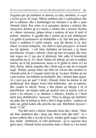 Për ta arritur kulminacionin e mirësisë dhe përsosmërinë e devotshmërisë 85 
Tregohet për një shërbëtor të mbretit, të cilin, shërbëtor, të vogël e kishin gjetur në rrugë. Mbreti urdhëron për t’u përkujdesur dhe për ta edukuar, dhe e bashkëngjit me familjen e tij dhe e quan Ahmedi Jetim. Kur rritet, te ai paraqiten shenjat e urtësisë dhe mençurisë. Kështu që ai e mësoi, e edukoi dhe e arsimoi. Kështu ai i shkroi testament, përpos kësaj e emëron në post të mirë të pallatit shtetëror. E zgjodhi dhe e emëroi që të jetë mbikëqyrës i të gjithë të punësuarve në kështjellën e tij. Një ditë prej ditëve Emiri e urdhëron t'i sjellë ushqim prej një dhome të tij. Kur shkon ta marrë ushqimin, kur sheh se njëra prej grave të emirit me një djalosh, i cili ishte shërbëtor në krevatin e tij bënin prostitucion. Gruaja e mbretit i thotë që mos të tregojë, dhe nëse nuk tregon do t'i jep çka të dëshirojë, bile edhe të kontaktojë seksualisht me të. Ai i thotë Allahu më mbrojt, që unë ta tradhtoj emirin, që të bëj prostitucion, kurse ai të gjitha të mirat m’i ka bërë. Pastaj shkon, largohet dhe i thotë asaj se nuk do të tregojë asgjë. Mirëpo, gruaja ndien një frikë në vetvete dhe mendon se Ahmedi jetim do t’i tregojë emirit atë që ka parë. Kështu që ajo e pret emirin kur kthehet në kështjellë dhe i afrohet duke qajtur. Ai e pyet pse po qan? I thotë: Ahmedi Jetim ka dashur të më përdhunojë. Kur dëgjon Emiri këtë hidhërohet për së tepërmi, dhe vendos ta mbytë. Pastaj e bën planin që mbytja e tij të planifikohet me kujdes ashtu që njerëzit mos ta marrin vesh se emiri e ka mbytur, e as shkakun e mbytjes. Kështu ai i thotë njërit prej shërbëtorëve kryesorë: “Nëse ta dërgoj një shërbëtor me pako dhe të kërkon ty këtë e këtë ti hiqja kokën, vendose në pako me gjithë kokën dhe përcille tek unë. Shërbëtori kryesor i thotë: “U bë”. 
Një ditë emiri e thërret Ahmedin Jetim dhe i thotë: “Shko tek filan shërbëtori dhe i thuaj atij: Merre këtë dhe këtë”. Ai e pranoi urdhrin dhe u nis për ta kryer, mirëpo gjatë rrugës i takon disa shokë shërbëtorë, të cilët dëshironin që tu sqaronte disa gjëra atyre, Ahmedi Jetim arsyetohet duke u thënë se e ka marrë  