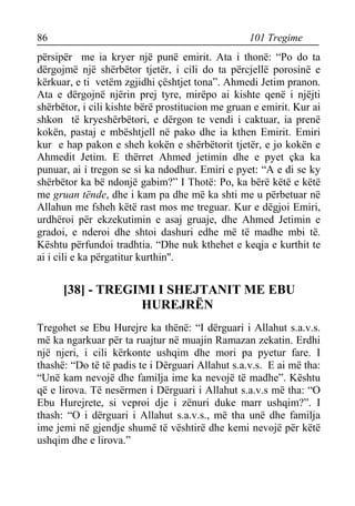 86 101 Tregime 
përsipër me ia kryer një punë emirit. Ata i thonë: “Po do ta dërgojmë një shërbëtor tjetër, i cili do ta përcjellë porosinë e kërkuar, e ti vetëm zgjidhi çështjet tona”. Ahmedi Jetim pranon. Ata e dërgojnë njërin prej tyre, mirëpo ai kishte qenë i njëjti shërbëtor, i cili kishte bërë prostitucion me gruan e emirit. Kur ai shkon të kryeshërbëtori, e dërgon te vendi i caktuar, ia prenë kokën, pastaj e mbështjell në pako dhe ia kthen Emirit. Emiri kur e hap pakon e sheh kokën e shërbëtorit tjetër, e jo kokën e Ahmedit Jetim. E thërret Ahmed jetimin dhe e pyet çka ka punuar, ai i tregon se si ka ndodhur. Emiri e pyet: “A e di se ky shërbëtor ka bë ndonjë gabim?” I Thotë: Po, ka bërë këtë e këtë me gruan tënde, dhe i kam pa dhe më ka shti me u përbetuar në Allahun me fsheh këtë rast mos me treguar. Kur e dëgjoi Emiri, urdhëroi për ekzekutimin e asaj gruaje, dhe Ahmed Jetimin e gradoi, e nderoi dhe shtoi dashuri edhe më të madhe mbi të. Kështu përfundoi tradhtia. “Dhe nuk kthehet e keqja e kurthit te ai i cili e ka përgatitur kurthin''. 
[38] - TREGIMI I SHEJTANIT ME EBU HUREJRËN 
Tregohet se Ebu Hurejre ka thënë: “I dërguari i Allahut s.a.v.s. më ka ngarkuar për ta ruajtur në muajin Ramazan zekatin. Erdhi një njeri, i cili kërkonte ushqim dhe mori pa pyetur fare. I thashë: “Do të të padis te i Dërguari Allahut s.a.v.s. E ai më tha: “Unë kam nevojë dhe familja ime ka nevojë të madhe”. Kështu që e lirova. Të nesërmen i Dërguari i Allahut s.a.v.s më tha: “O Ebu Hurejrete, si veproi dje i zënuri duke marr ushqim?”. I thash: “O i dërguari i Allahut s.a.v.s., më tha unë dhe familja ime jemi në gjendje shumë të vështirë dhe kemi nevojë për këtë ushqim dhe e lirova.”  