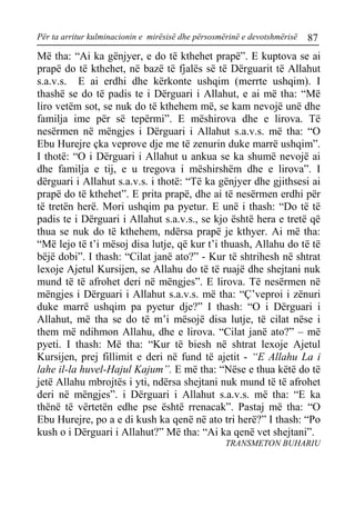 Për ta arritur kulminacionin e mirësisë dhe përsosmërinë e devotshmërisë 87 
Më tha: “Ai ka gënjyer, e do të kthehet prapë”. E kuptova se ai prapë do të kthehet, në bazë të fjalës së të Dërguarit të Allahut s.a.v.s. E ai erdhi dhe kërkonte ushqim (merrte ushqim). I thashë se do të padis te i Dërguari i Allahut, e ai më tha: “Më liro vetëm sot, se nuk do të kthehem më, se kam nevojë unë dhe familja ime për së tepërmi”. E mëshirova dhe e lirova. Të nesërmen në mëngjes i Dërguari i Allahut s.a.v.s. më tha: “O Ebu Hurejre çka veprove dje me të zenurin duke marrë ushqim”. I thotë: “O i Dërguari i Allahut u ankua se ka shumë nevojë ai dhe familja e tij, e u tregova i mëshirshëm dhe e lirova”. I dërguari i Allahut s.a.v.s. i thotë: “Të ka gënjyer dhe gjithsesi ai prapë do të kthehet”. E prita prapë, dhe ai të nesërmen erdhi për të tretën herë. Mori ushqim pa pyetur. E unë i thash: “Do të të padis te i Dërguari i Allahut s.a.v.s., se kjo është hera e tretë që thua se nuk do të kthehem, ndërsa prapë je kthyer. Ai më tha: “Më lejo të t’i mësoj disa lutje, që kur t’i thuash, Allahu do të të bëjë dobi”. I thash: “Cilat janë ato?” - Kur të shtrihesh në shtrat lexoje Ajetul Kursijen, se Allahu do të të ruajë dhe shejtani nuk mund të të afrohet deri në mëngjes”. E lirova. Të nesërmen në mëngjes i Dërguari i Allahut s.a.v.s. më tha: “Ç’veproi i zënuri duke marrë ushqim pa pyetur dje?” I thash: “O i Dërguari i Allahut, më tha se do të m’i mësojë disa lutje, të cilat nëse i them më ndihmon Allahu, dhe e lirova. “Cilat janë ato?” – më pyeti. I thash: Më tha: “Kur të biesh në shtrat lexoje Ajetul Kursijen, prej fillimit e deri në fund të ajetit - “E Allahu La i lahe il-la huvel-Hajul Kajum”. E më tha: “Nëse e thua këtë do të jetë Allahu mbrojtës i yti, ndërsa shejtani nuk mund të të afrohet deri në mëngjes”. i Dërguari i Allahut s.a.v.s. më tha: “E ka thënë të vërtetën edhe pse është rrenacak”. Pastaj më tha: “O Ebu Hurejre, po a e di kush ka qenë në ato tri herë?” I thash: “Po kush o i Dërguari i Allahut?” Më tha: “Ai ka qenë vet shejtani”. 
TRANSMETON BUHARIU  