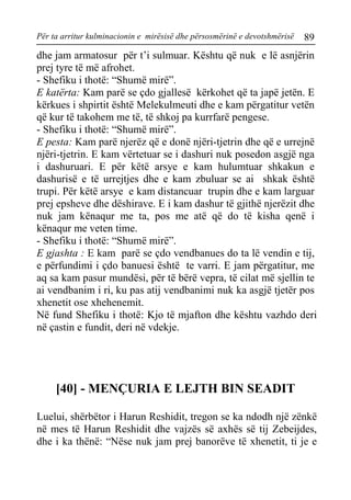 Për ta arritur kulminacionin e mirësisë dhe përsosmërinë e devotshmërisë 89 
dhe jam armatosur për t’i sulmuar. Kështu që nuk e lë asnjërin prej tyre të më afrohet. 
- Shefiku i thotë: “Shumë mirë”. 
E katërta: Kam parë se çdo gjallesë kërkohet që ta japë jetën. E kërkues i shpirtit është Melekulmeuti dhe e kam përgatitur vetën që kur të takohem me të, të shkoj pa kurrfarë pengese. 
- Shefiku i thotë: “Shumë mirë”. 
E pesta: Kam parë njerëz që e donë njëri-tjetrin dhe që e urrejnë njëri-tjetrin. E kam vërtetuar se i dashuri nuk posedon asgjë nga i dashuruari. E për këtë arsye e kam hulumtuar shkakun e dashurisë e të urrejtjes dhe e kam zbuluar se ai shkak është trupi. Për këtë arsye e kam distancuar trupin dhe e kam larguar prej epsheve dhe dëshirave. E i kam dashur të gjithë njerëzit dhe nuk jam kënaqur me ta, pos me atë që do të kisha qenë i kënaqur me veten time. 
- Shefiku i thotë: “Shumë mirë”. 
E gjashta : E kam parë se çdo vendbanues do ta lë vendin e tij, e përfundimi i çdo banuesi është te varri. E jam përgatitur, me aq sa kam pasur mundësi, për të bërë vepra, të cilat më sjellin te ai vendbanim i ri, ku pas atij vendbanimi nuk ka asgjë tjetër pos xhenetit ose xhehenemit. 
Në fund Shefiku i thotë: Kjo të mjafton dhe kështu vazhdo deri në çastin e fundit, deri në vdekje. 
[40] - MENÇURIA E LEJTH BIN SEADIT 
Luelui, shërbëtor i Harun Reshidit, tregon se ka ndodh një zënkë në mes të Harun Reshidit dhe vajzës së axhës së tij Zebeijdes, dhe i ka thënë: “Nëse nuk jam prej banorëve të xhenetit, ti je e  