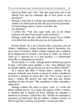 Për ta arritur kulminacionin e mirësisë dhe përsosmërinë e devotshmërisë 9 
Njeriu pa flokë, qeli, i tha: “Nuk dua asgjë tjetër, pos të më shërojë Zoti nga kjo sëmundje dhe të kem pasuri sa për ekzistencë.” 
Melaqja e preki dhe ai u shërua nga sëmundja, pastaj i tha se Allahu ia ka dhënë këto dy dele dhe prej tyre do të pasurohet. 
Në fund melaqja shkoi te njeriu i tretë dhe i tha: 
- Çka dëshiron? 
I verbëri tha: “Nuk dua asgjë tjetër, pos të më kthejë shikimin Zoti dhe të kem pasuri sa për ekzistencë.” 
Melaqja e preki dhe atij i erdhi shikimi, pastaj i tha se Allahu ia ka dhënë këto dy dele dhe prej tyre do të pasurohet. 
Kaluan shumë vite e ata u forcuan dhe u pasuruan, pasi që Allahu i Madhëruar i kishte frymëzuar delet të shumohen. Pas atyre viteve të shumta, Allahu e dërgoi melaqen dhe e urdhëroi që të shndërrohet në formën e një njeriu të varfër, me rroba të vjetra që t’i sprovojë ata se a janë bamirës, a e falënderojnë Zotin dhe a u ndihmojnë nevojtarëve. 
Në atë formë, si i varfër, melaqja kërkoi ndihmë prej njeriut të parë, i cili kishte pasur zgjebën, e i tha: “Jam udhëtarë, kam nevojë për ndihmë, më jep diç prej asaj që të ka dhënë Allahu!!” 
Ai e refuzoi dhe filloi t’i bërtas, duke e qortuar. Në atë moment, befasisht, prej formës së njeriut të varfër u shndërruar në formën e melaqes së vërtetë dhe i tha: “Pasi ti nuk i njeh të mirat e Allahut dhe njerëzit nuk kanë dobi prej teje, kthehu zgjebkan siç ishe më parë.” Dhe menjëherë iu kthye sëmundja e mëparshme. 
Melaqja vazhdoi dhe shkoi te njeriu i dytë, si i varfër dhe kërkoi ndihmë prej tij. Ai u tregua më koprrac. Filloi t’i bërtas, ta ofendojë dhe ta largojë me forcë. Melaqja me shpejtësi u shndërrua në formën e vërtetë dhe i tha: “Kthehu në sëmundjen e më parme, pa flokë (qel)” dhe me urdhrin e Allahut u sëmur. Ai filloi të qajë dhe u pendua, por pendimi i tij nuk pati efekt.  