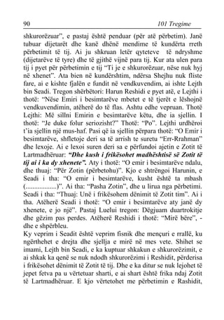 90 101 Tregime 
shkurorëzuar”, e pastaj është penduar (për atë përbetim). Janë tubuar dijetarët dhe kanë dhënë mendime të kundërta rreth përbetimit të tij. Ai ju shkruan letër qyteteve të ndryshme (dijetarëve të tyre) dhe të gjithë vijnë para tij. Kur ata ulen para tij i pyet për përbetimin e tij “Ti je e shkurorëzuar, nëse nuk hyj në xhenet”. Ata bien në kundërshtim, ndërsa Shejhu nuk fliste fare, ai e kishte fjalën e fundit në vendkuvendim, ai ishte Lejth bin Seadi. Tregon shërbëtori: Harun Reshidi e pyet atë, e Lejthi i thotë: “Nëse Emiri i besimtarëve mbetet e të tjerët e lëshojnë vendkuvendimin, atëherë do të flas. Ashtu edhe vepruan. Thotë Lejthi: Më sillni Emirin e besimtarëve këtu, dhe ia sjellin. I thotë: “Je duke folur seriozisht?” Thotë: “Po”. Lejthi urdhëroi t’ia sjellin një mus-haf. Pasi që ia sjellin përpara thotë: “O Emir i besimtarëve, shfletoje deri sa të arrish te suretu “Err-Rrahman” dhe lexoje. Ai e lexoi suren deri sa e përfundoi ajetin e Zotit të Lartmadhëruar: “Dhe kush i frikësohet madhështisë së Zotit të tij ai i ka dy xhenete”. Aty i thotë: “O emir i besimtarëve ndalu, dhe thuaj: “Për Zotin (përbetohu)”. Kjo e shtrëngoi Harunin, e Seadi i tha: “O emir i besimtarëve, kusht është ta mbash (..................)”. Ai tha: “Pasha Zotin”, dhe u lirua nga përbetimi. Seadi i tha: “Thuaj: Unë i frikësohem dënimit të Zotit tim”. Ai i tha. Atëherë Seadi i thotë: “O emir i besimtarëve aty janë dy xhenete, e jo një”. Pastaj Luelui tregon: Dëgjuam duartrokitje dhe gëzim pas perdes. Atëherë Reshidi i thotë: “Mirë bëre”, - dhe e shpërbleu. 
Ky veprim i Seadit është veprim fisnik dhe mençuri e rrallë, ku ngërthehet e drejta dhe sjellja e mirë në mes vete. Shihet se imami, Lejth bin Seadi, e ka kuptuar shkakun e shkurorëzimit, e ai shkak ka qenë se nuk ndodh shkurorëzimi i Reshidit, përderisa i frikësohet dënimit të Zotit të tij. Dhe e ka ditur se nuk lejohet të jepet fetva pa u vërtetuar sharti, e ai shart është frika ndaj Zotit të Lartmadhëruar. E kjo vërtetohet me përbetimin e Rashidit,  