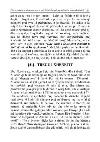Për ta arritur kulminacionin e mirësisë dhe përsosmërinë e devotshmërisë 91 
ashtu që të jetë i sigurt imami - Lejth se fetfaja e tij të jetë e drejtë. I largoi ata, të cilët ishin prezent, sepse ka mundur që ndonjëri prej tyre të përbetohet, e jo Rashidi. Po ashtu e ka shtyrë kur ka qenë dashur të përbetohet, sepse po të mos ia kishte përmendur shartin (kushtin), i cili ka qenë emanet prej tij, dhe pastaj të jetë i qetë dhe i sigurt. Përpos kësaj, Lejth bin Seadi nuk ka dhënë fetva prej vetvetes, por drejtpërdrejtë prej Kur’anit. Për këtë arsye i ka thënë të lexojë Mus-hafin, deri sa arriti deri te ajeti kur’anor “Dhe kush i frikësohet dënimit të Zotit të vet, ai ka dy xhenete”. Me këtë i pushoi zemra Rashidit, dhe e ka kuptuar plotësisht se ka të drejtë të mbaj gruan e tij me tekst të qartë kur’anor, me fjalën e Allahut. Kjo është dhunti e vërtetë, dhe sjellje e drejtë e atij, i cili di dhe është i mençur. 
[41] - TREGU I XHENETIT 
Ebu Hurejre r.a. e takon Seid bin Musejibin dhe i thotë: “Lus Allahun që të na bashkojë në tregun e xhenetit! Seidi tha: A ka në të (xhenet) treg? I thotë: Po, më ka treguar i Dërguari i Allahut s.a.v.s. se kur njerëzit do të hynë në xhenet, vendosen në to, varësisht prej veprave të mira të tyre, dhe thirren ata, përafërsisht, javë për javë të ditëve të kësaj bote, dhe e vizitojnë Allahun e Lartmadhëruar, i Cili iu paraqitet atyre nga arshi i Tij. Dhe vendosën në një bahçe prej bahçeve të xhenetit. U jepet rasti atyre të hipin në minbere prej minbereve me material të diamantit, me material të perlave, me material të floririt, me material të argjendit. Ulën mbi to, dhe mbi to ka aroma të miskut, kafurit dhe gjithçka është komode, pra karrige çka është më komfore për vendkuvendimin. Tregon Ebu Hurejre: I kam thënë të Dërguarit të Allahut s.a.v.s: “A do ta shohim Zotin tonë?” – “Po a dyshoni diçka kur e shihni diellin dhe hënën e re?” I thanë: “Nuk dyshojmë kurrsesi”. Atëherë, pra do ta shihni Zotin tuaj të Lartmadhëruar dhe çdo njëri, i cili do të jetë aty do  