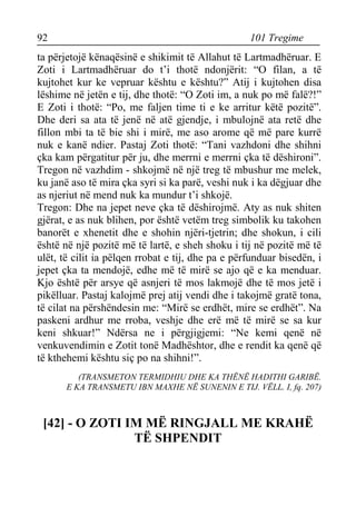 92 101 Tregime 
ta përjetojë kënaqësinë e shikimit të Allahut të Lartmadhëruar. E Zoti i Lartmadhëruar do t’i thotë ndonjërit: “O filan, a të kujtohet kur ke vepruar kështu e kështu?” Atij i kujtohen disa lëshime në jetën e tij, dhe thotë: “O Zoti im, a nuk po më falë?!” E Zoti i thotë: “Po, me faljen time ti e ke arritur këtë pozitë”. Dhe deri sa ata të jenë në atë gjendje, i mbulojnë ata retë dhe fillon mbi ta të bie shi i mirë, me aso arome që më pare kurrë nuk e kanë ndier. Pastaj Zoti thotë: “Tani vazhdoni dhe shihni çka kam përgatitur për ju, dhe merrni e merrni çka të dëshironi”. Tregon në vazhdim - shkojmë në një treg të mbushur me melek, ku janë aso të mira çka syri si ka parë, veshi nuk i ka dëgjuar dhe as njeriut në mend nuk ka mundur t’i shkojë. 
Tregon: Dhe na jepet neve çka të dëshirojmë. Aty as nuk shiten gjërat, e as nuk blihen, por është vetëm treg simbolik ku takohen banorët e xhenetit dhe e shohin njëri-tjetrin; dhe shokun, i cili është në një pozitë më të lartë, e sheh shoku i tij në pozitë më të ulët, të cilit ia pëlqen rrobat e tij, dhe pa e përfunduar bisedën, i jepet çka ta mendojë, edhe më të mirë se ajo që e ka menduar. Kjo është për arsye që asnjeri të mos lakmojë dhe të mos jetë i pikëlluar. Pastaj kalojmë prej atij vendi dhe i takojmë gratë tona, të cilat na përshëndesin me: “Mirë se erdhët, mire se erdhët”. Na paskeni ardhur me rroba, veshje dhe erë më të mirë se sa kur keni shkuar!” Ndërsa ne i përgjigjemi: “Ne kemi qenë në venkuvendimin e Zotit tonë Madhështor, dhe e rendit ka qenë që të kthehemi kështu siç po na shihni!”. 
(TRANSMETON TERMIDHIU DHE KA THËNË HADITHI GARIBË. 
E KA TRANSMETU IBN MAXHE NË SUNENIN E TIJ. VËLL. I, fq. 207) 
[42] - O ZOTI IM MË RINGJALL ME KRAHË TË SHPENDIT  