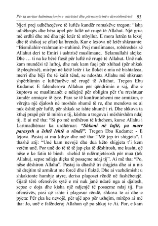 Për ta arritur kulminacionin e mirësisë dhe përsosmërinë e devotshmërisë 93 
Njeri prej udhëheqësve të luftës kundër romakëve tregon: “Isha udhëheqës dhe bëra apel për luftë në rrugë të Allahut. Një grua më erdhi dhe më dha një letër të mbyllur. E mora letrën ta lexoj dhe të shikoj se çfarë ka brenda. Kur e lexova në letër shkruante: “Bismilahirr-rrahmanirr-rrahimë. Prej muslimanes, robëreshës së Allahut deri te Emiri i ushtrisë muslimane, Selamullahi alejke: Dhe … ti na ke bërë ftesë për luftë në rrugë të Allahut. Unë nuk kam mundësi të luftoj, dhe nuk kam fuqi për xhihad (për shkak të pleqërisë), mirëpo në këtë letër i ke flokët e mia në bishtaleca, merri dhe bëji fre të kalit tënd, se ndoshta Allahu më shkruan shpërblimin e luftëtarëve në rrugë të Allahut. Tregon Ebu Kudame: E falënderova Allahun për qëndrimin e saj, dhe e kuptova se muslimanët e ndiejnë për obligim për t’u rreshtuar kundër armiqve të tyre. Para se të konfrontohemi me armikun, e vërejta një djalosh në moshën shumë të re, dhe mendova se ai nuk është për luftë, për shkak se ishte shumë i ri. Dhe shkova ta kthej prapë për të mirën e tij, kështu u tregova i mëshirshëm ndaj tij. E ai më tha: “Si po më urdhëron të kthehem, kurse Allahu i Lartmadhëruar ka urdhëruar: “Shkoni në luftë, pa marr parasysh a është lehtë a rëndë”. Tregon Ebu Kudame: - E lejova. Pastaj ai mu kthye dhe më tha: “Më jep tri shigjeta”. I thashë atij: “Unë kam nevojë dhe dua këto shigjeta t’i kem vetëm unë. Por unë do të të të jap çka të dëshirosh, me kusht, që nëse e ke fatin të biesh shehid të ndërmjetësosh për mua (tek Allahu), sepse ndieja diçka të posaçme ndaj tij”. Ai më tha: “Po, nëse dëshiron Allahu”. Pastaj ia dhashë tri shigjeta dhe ai u nis në drejtim të armikut me forcë dhe i flaktë. Dhe ai vazhdimisht u shkaktonte humbje atyre, derisa plagoset rëndë në fushëbetejë. Gjatë tërë ofensivës sytë e mi nuk janë ndarë nga ai djalosh, sepse e doja dhe kisha një ndjenjë të posaçme ndaj tij. Pas ofensivës, pasi që ishte i plagosur rëndë, shkova te ai dhe e pyeta: Për çka ke nevojë, për ujë apo për ushqim, mirëpo ai më tha: Jo, unë e falënderoj Allahun që po shkoj te Ai. Por, e kam  