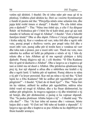 94 101 Tregime 
vetëm një dëshirë. I thashë: Do të ishte nder për mua që të ta plotësoj. Urdhëro çfarë dëshire ke. Deri sa i nxirrte frymëmarrjet e fundit të pastra më tha: “Përcjellja nënës sime selamin tim, dhe jepja këtë rrobë timen si shenjë”. I thashë: “Po cila është nëna jote o djalosh?” - Tha: “Nëna ime është ajo, e cila t’i ka dërguar flokët në bishtaleca për t’i bërë fre të kalit tënd, pasi që ajo nuk mundte të luftonte në rrugë të Allahut”. I thashë: “Zoti e bekoftë familjen tënde!” Dhe ai dha shpirt. Fillova t’i kryej obligimet që i kisha ndaj tij. Kur e vendosa në varr, toka foli dhe e ngriti mbi vete, pastaj prapë e thellova varrin, por prapë toka foli dhe e nxori mbi varr, pastaj edhe për të tretën here e vendosa në varr dhe toka nuk e pranoi, por e nxori mbi varr. Thash me vete, mos ndoshta ka ardhur në luftë pa pëlqimin e nënës së tij. I fala dy rekate dhe e luta Allahun që të ma sqarojë çështjen e këtij djaloshi. Pastaj dëgjova një zë, i cili thoshte: “O Ebu Kudame lëre të qetë të dashurin e Allahut”. Dhe u largova se e kuptova që tani ai është mu në duart e Allahut. Dhe përderisa qëndruam larg prej tij, kur një shpend u afrua dhe e mbërtheu me krahët e tij dhe e ngriti lartë. U habita për së tepërmi. Pastaj shkova te nëna e tij për t’ia kryer porosinë. Kur më pa nëna e tij më tha: “Çfarë lajmi ke o Ebu Kudame? Më ke ardhur për ngushëllim apo për përgëzim?” - I thashë: “Çfarë do të thotë kjo?” - Tha: “Nëse biri im ka vdekur, atëherë ke ardhur për ngushëllim, ndërsa nëse është vrarë në rrugë të Allahut, dhe e ka fituar dëshmorinë, ke ardhur për përgëzim. Ia tregova ngjarjen e tij dhe trimërinë e tij në betejë, dhe për dëshmorinë, e pastaj si ka vepruar shpendi. Tha: “Ia paska plotësuar Allahu lutjen e tij”. - I thashë asaj: “Po cila dua?” - Tha: “Ai kur ishte në namaz dhe i vetmuar, bënte lutjen ditë e natë: “O Zoti im! Më tubo në krahët e shpendit”. U largova nga ajo dhe e kuptova se pse Allahu na ka shpërblyer me fitore kundër armiqve.  