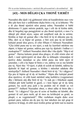 Për ta arritur kulminacionin e mirësisë dhe përsosmërinë e devotshmërisë 95 
[43] - MOS DËGJO ÇKA THONË TJERËT 
Nasradini dhe djali i tij gjithmonë ishin në kundërshtim mes vete dhe çdo here kur e urdhëronte diçka birin e tij, ai ia kthente: “Po e di çka thonë njerëzit nëse punoj ashtu. Nusradini si babë dëshironte t’i jepte mësim praktik, nga i cili do të kishte dobi, dhe të largohej nga paragjykimi se çka thonë njerëzit, e mos t’u shkojë për shtati atyre, sepse atë asnjëherë nuk do ta arrinte. Kështu ai hipi në gomar dhe i tha birit të tij të shkonte pas tij. Dhe, deri sa ai hipur në gomar, e biri ecte pas tij në këmbë, kalojnë pranë disa grave, të cilat filluan t’i bërtasin Nasrudinit: “Çka është puna me ty ore njeri, a nuk ke kurrfarë mëshire me shpirt, ti hipur në gomar, ndërsa pas teje ky djalosh i lodhur e i rraskapitur?!” Atëherë Nasrudini zbriti dhe i tha djalit: “Hip ti në gomar”. Derisa kalonte pranë disa pleqve, të cilët rrinin ulur në diell, i ranë njërit-tjetrit në duar dhe ia tërhoqën vëmendjen të tjerëve duke menduar se çka është puna me këtë njeri të çmendur, i cili e ka hipur të birin e vet, ndërsa vet ec me këmbë pas tij. Njeri tha: “O njeri, ti plak të ecësh në këmbë, ndërsa ky djaloshi të hipë në gomar, a kështu i mësohet edukata dhe mirësjellja?! Atëherë Nasrudini i thotë birit të tij: “Ai i dëgjove? Eja pra të hipim që të dy së bashku.” Hipin dhe kalojnë pranë disa njerëzve, të cilët kanë mëshirë ndaj kafshëve (vegjetarian) dhe i bërtasin atij dhe birit të tij: “A nuk po i frikoheni aspak Allahut për këtë kafshë të gjorë, e i kini hipur që të dy këtij gomari, ku secili prej jush e ka peshën më të rëndë se vet gomari?!” Atëherë Nasrudini zbret, e zbret edhe të birin dhe i thotë: “A i dëgjove? Eja pra të ecim së bashku në këmbë, dhe gomari të ecë para nesh, që të mos na kritikojnë as gratë, as pleqtë, e as vegjetarianët”. Dhe vazhduan rrugën duke ecur gomari para, ndërsa ata dy pas tij; kur takohen me një grup të njerëzve të këqij, të cilët mezi kishin pritur që këtë rast ta marrin  