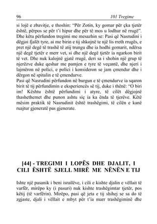 96 101 Tregime 
si lojë e zbavitje, e thoshin: “Për Zotin, ky gomar për çka tjetër është, përpos se për t’i hipur dhe për të mos u lodhur në rrugë”. Dhe këtu përfundon tregimi me mesazhin se: Pasi që Nasrudini i dëgjoi fjalët tyre, ai me birin e tij shkojnë te një lis rreth rrugës, e pret një degë të trashë të atij trungu dhe ia hodhi gomarit, ndërsa një degë tjetër e merr vet, si dhe një degë tjetër ia ngarkon birit të vet. Dhe nuk kalojnë gjatë rrugë, deri sa i shohin një grup të njerëzve duke qeshur me pamjen e tyre të veçantë, dhe njeri i lajmëron në polici, e polici i konsideron se jam çmendur dhe i dërgon në spitalin e të çmendurve. 
Pasi që Nasrudini përfundon në burgun e të çmendurve ia sqaron birit të tij përfundimin e eksperiencës së tij, duke i thënë: “O biri im! Kështu është përfundimi i atyre, të cilët dëgjojnë thashethemet dhe punon ashtu siç ia ka ënda të tjerëve. Këtë mësim praktik të Nasrudinit është trashëgimi, të cilën e kanë ruajtur gjeneratë pas gjenerate. 
[44] - TREGIMI I LOPËS DHE DJALIT, I CILI ËSHTË SJELL MIRË ME NËNËN E TIJ 
Ishte një pasanik i beni israilëve, i cili e kishte djalin e vëllait të varfër, mirëpo ky (i pasuri) nuk kishte trashëgimtar tjetër, pos këtij (të varfërin). Mirëpo, pasi që jeta e tij shihej se sa do të zgjaste, djali i vëllait e mbyt për t’ia marr trashëgiminë dhe  