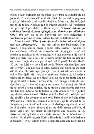 Për ta arritur kulminacionin e mirësisë dhe përsosmërinë e devotshmërisë 97 
shkon e hedh kufomën në një fshat tjetër. Pasi që e hodhi atë në greminë, të nesërmen shkon në atë fshat dhe ua kërkon pagimin e gjakut. Fshatarët e atij vendi shkojnë te Musa a.s. dhe kërkojnë prej tij që ta lutë Allahun që t’ia tregojë vrasësin. Ai i urdhëron me pre një lope, duke u thënë atyre: “Vërtetë Allahu ju urdhëron juve që të preni një lopë. Ata i thanë: A po tallesh me ne?!”, pra deri sa ne po kërkojmë prej teje zgjedhjen e problemeve për një të vrarë, ndërsa ti ende po tallesh me ne! 
Musa i thotë: “Kërkoj mbrojte prej Allahut, që unë të jem prej aso injoranteve”, – pra prej talljes me besimtarët. Kur njerëzit e kuptuan se prerja e lopës është urdhër i Allahut të Lartmadhëruar, atëherë ata e morën atë përgjegjësi, e në atë veprim ka rezultuar urtësi e madhe. Kjo nga arsyeja se një njeri i mirë prej beni israilëve, i cili e kishte pasur një familje dhe një viç, e merr viçin dhe e shpie në një mal të pashkelur dhe thotë: “O zoti im, këtë viç po e lë në dorën Tënde, për familjen time kur të rritet”, dhe pas pak ai vdes. Kështu viçi kalon në atë pyll vite të tëra, dhe ikte nga çdo njëri, sa që askush nuk mund ta shihte. Kur djali i tij rritet, sillej mirë me nënën e tij. Ai natën e ndante në tri pjesë. Në një pjesë falej, në një pjesë flinte dhe në një pjesë ulet te koka e nënës së tij. Në mëngjes barte dru me shpinën e tij, i shitke në treg sa kushtonin. Pastaj prej atij fitimi një të tretën e jepte sadaka, një të tretën e shpenzonte për vete dhe familjen, ndërsa një të tretën ia jepte nënës së vet. Një ditë prej ditëve nëna i thotë: “Babai yt ta ka lënë në trashëgim një viç, të cilin e ka dërguar në një pyll. Shko në atë pyll dhe thirr: “Për zotin e Ibrahimit, Ismailit e Is-hakut, që të kthehet te ti. Shenjë e atij viçi është se kur ta pashë shkëlqen aq shumë, sa që do të të duket se prej qimeve të saj po dalin rrezet e diellit, ai quhet viçi i arit për shkak të shkëlqimit dhe bukurisë së tij. Shkon në atë pyll dhe e sheh duke kullotë dhe e thërret me të madhe: “Po të thërras, për Zotin e Ibrahimit Ismailit e Is-hakut e të Jaekubit”. Ajo i shkon pranë, e kap për qafe dhe niset për në  