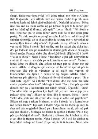 98 101 Tregime 
shtëpi. Duke ecur lopa (viçi i cili është rritur) me lejen e Allahut flet: O djalosh, i cili sillesh mirë me nënën tënde! Hip mbi mua se do ta kesh më lehtë gjatë udhëtimit”. Djaloshi ia kthen: “Nëna ime nuk më ka thënë ashtu siç po kërkon ti për të të hipur, por më ka thënë që të të mbaj për qafe”. Lopa i thotë: “Për Zotin e beni israilëve, po të kishe hipur kurrë nuk do të më kishe parë pastaj. Vazhdo rrugën se po që se edhe kodrën e urdhëron që të shkulet në rrënjë, do të shkulej dhe do të ecte me ty për shkak të mirësjelljes tënde ndaj nënës”. Djaloshi pastaj shkon te nëna e vet me të. Nëna i thotë: “Je i varfër, nuk ke pasuri dhe duke bart dru po lodhesh dhe po mundohesh shumë gjatë ditës, e pastaj po falesh natën. Prandaj shko dhe shite këtë lopë. (Djaloshi) i thotë: “Po sa ta shesë?” Nëna i thotë: “Tre dinar, e për çdo ndryshim të çmimit të mos e shesësh pa u konsultuar me mua”. Çmimi i lopës ishte tre dinarë, dhe shkon në treg për ta shitur me atë çmim. Allahu e dërgon një melaqe në formë të njeriut për ta sprovuar dhe për ta vërtetuar se ai asgjë nuk vepron në kundërshtim me fjalën e nënës së tij. Sepse Allahu është i informuar për gjithçka. Melaqja në formë të njeriut e pyet: “Sa e shet këtë lopë?” Ai i thotë: “Tre dinar, dhe atë nëse me këtë çmim pajtohet nëna ime”. Melaqja i thotë: “Po e blej për gjashtë dinarë, por pa u konsultuar me nënën tënde”. Djaloshi i thotë: “Po edhe nëse sa pushon kjo lopë më jep ari, nuk e jap pa u pajtuar nëna ime”. Shkon te nëna dhe ia tregon. Nëna i thotë: “shko dhe shite me atë çmim dhe thuaj se edhe unë pajtohem”. Shkon në treg e takon Melaqen, e cila i thotë: “a u konsultove me nënën tënde?” Djaloshi i thotë: “Ajo më ka thënë që mos ta shes më pak se gjashtë dinarë pa u konsultuar me të, për më pak ose më shumë”. Melaqja në formë të njeriut i thotë: “Po e blej për dymbëdhjetë dinarë”. Djaloshi e refuzon dhe kthehet te nëna e vet dhe ia tregon rastin. Nëna i thotë: “Ai i cili ka dashur ta blej është melaqe në formë të njeriut për të të testuar. Nëse edhe  