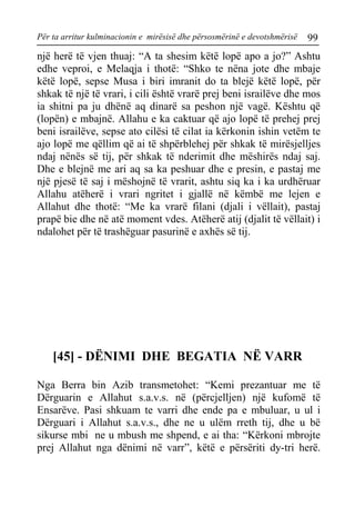 Për ta arritur kulminacionin e mirësisë dhe përsosmërinë e devotshmërisë 99 
një herë të vjen thuaj: “A ta shesim këtë lopë apo a jo?” Ashtu edhe veproi, e Melaqja i thotë: “Shko te nëna jote dhe mbaje këtë lopë, sepse Musa i biri imranit do ta blejë këtë lopë, për shkak të një të vrari, i cili është vrarë prej beni israilëve dhe mos ia shitni pa ju dhënë aq dinarë sa peshon një vagë. Kështu që (lopën) e mbajnë. Allahu e ka caktuar që ajo lopë të prehej prej beni israilëve, sepse ato cilësi të cilat ia kërkonin ishin vetëm te ajo lopë me qëllim që ai të shpërblehej për shkak të mirësjelljes ndaj nënës së tij, për shkak të nderimit dhe mëshirës ndaj saj. Dhe e blejnë me ari aq sa ka peshuar dhe e presin, e pastaj me një pjesë të saj i mëshojnë të vrarit, ashtu siq ka i ka urdhëruar Allahu atëherë i vrari ngritet i gjallë në këmbë me lejen e Allahut dhe thotë: “Me ka vrarë filani (djali i vëllait), pastaj prapë bie dhe në atë moment vdes. Atëherë atij (djalit të vëllait) i ndalohet për të trashëguar pasurinë e axhës së tij. 
[45] - DËNIMI DHE BEGATIA NË VARR 
Nga Berra bin Azib transmetohet: “Kemi prezantuar me të Dërguarin e Allahut s.a.v.s. në (përcjelljen) një kufomë të Ensarëve. Pasi shkuam te varri dhe ende pa e mbuluar, u ul i Dërguari i Allahut s.a.v.s., dhe ne u ulëm rreth tij, dhe u bë sikurse mbi ne u mbush me shpend, e ai tha: “Kërkoni mbrojte prej Allahut nga dënimi në varr”, këtë e përsëriti dy-tri herë.  