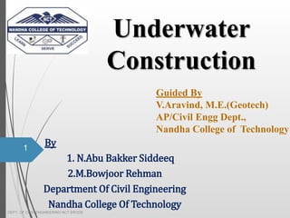 By
1. N.Abu Bakker Siddeeq
2.M.Bowjoor Rehman
Department Of Civil Engineering
Nandha College Of Technology
Underwater
Construction
1
DEPT. OF CIVIL ENGINEERING NCT ERODE
Guided By
V.Aravind, M.E.(Geotech)
AP/Civil Engg Dept.,
Nandha College of Technology
 