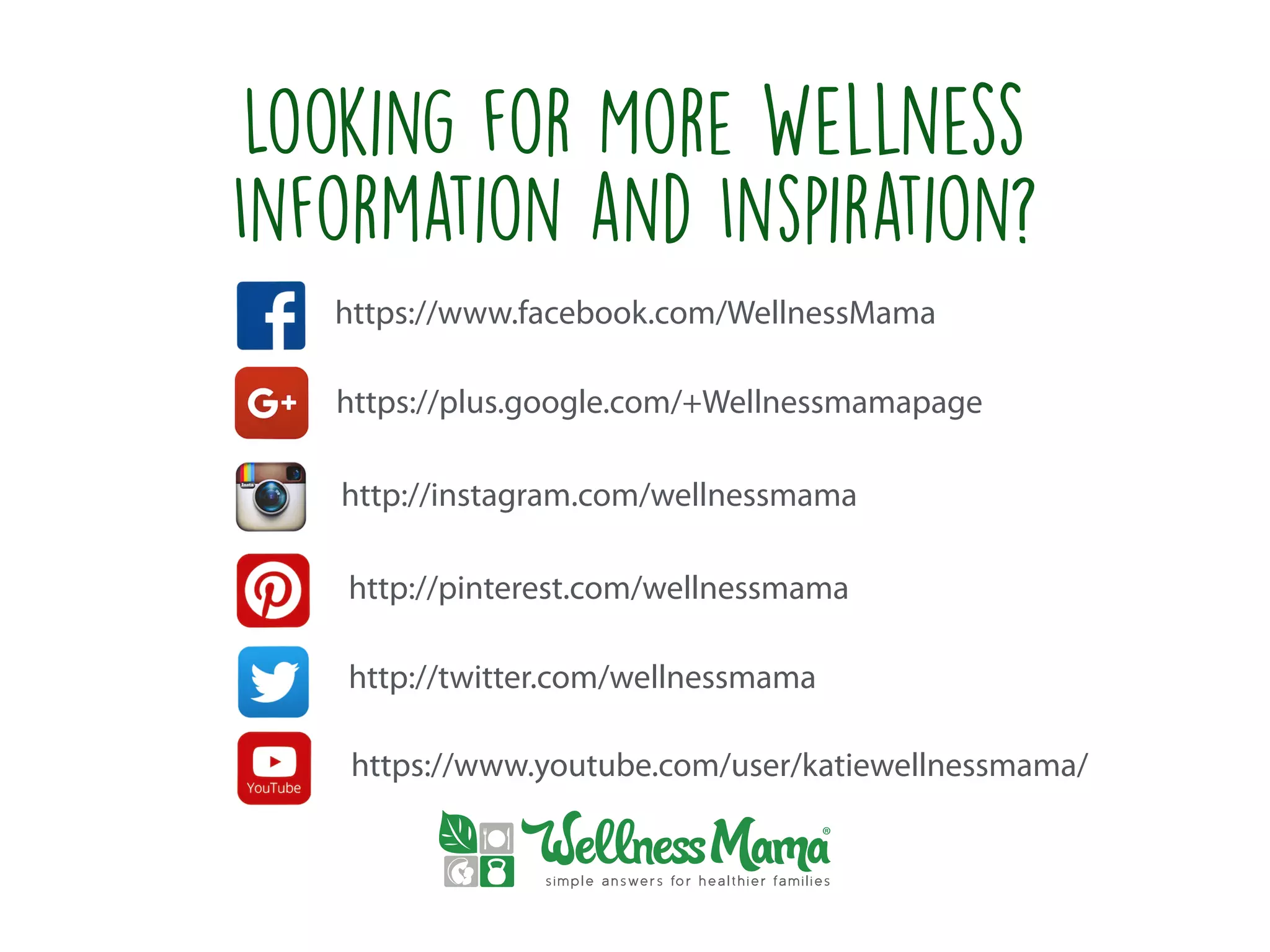 Looking for More Wellness
Information and Inspiration?
https://www.facebook.com/WellnessMama
https://plus.google.com/+Wellnessmamapage
http://instagram.com/wellnessmama
http://pinterest.com/wellnessmama
http://twitter.com/wellnessmama
https://www.youtube.com/user/katiewellnessmama/