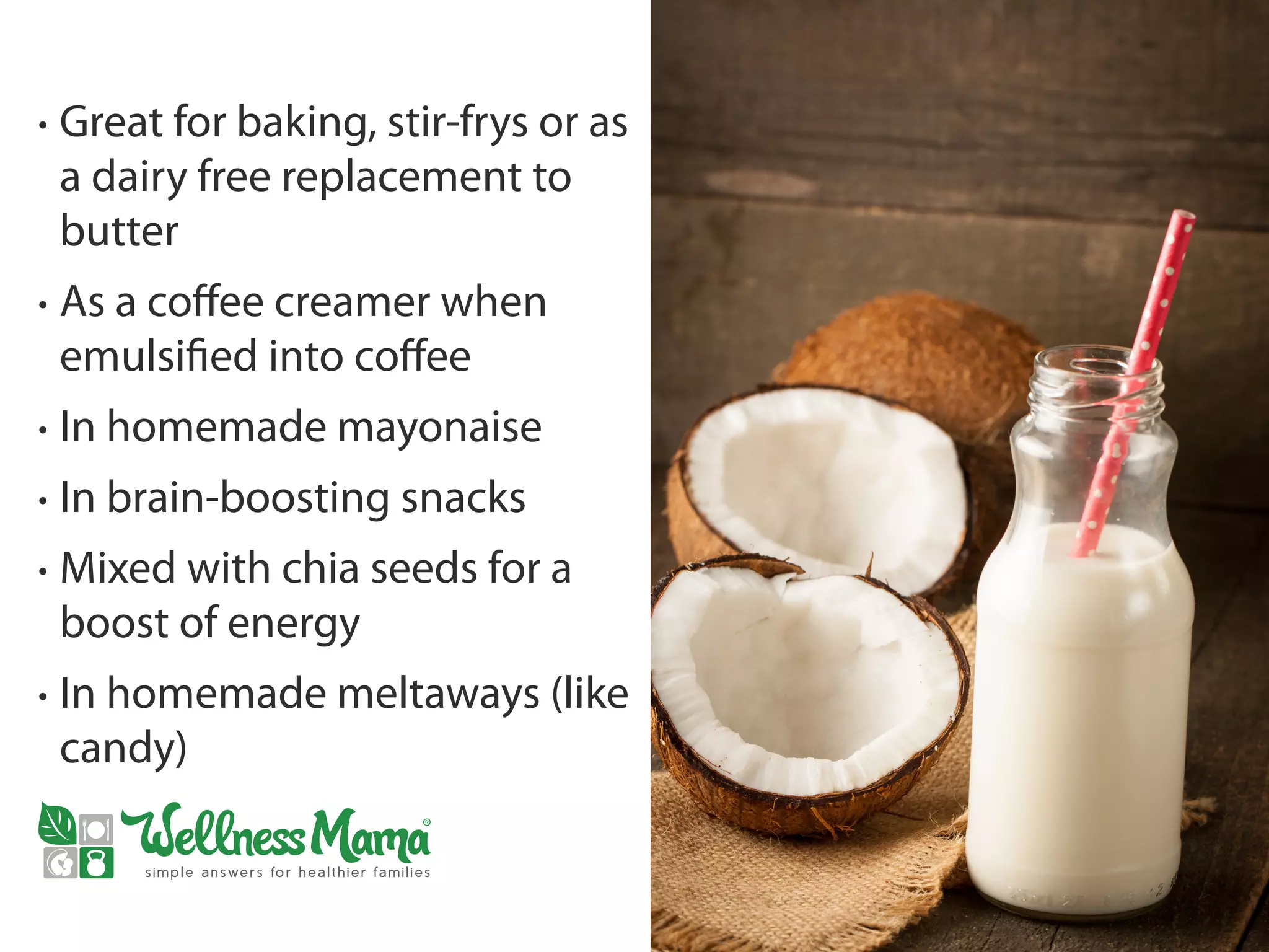 • Great for baking, stir-frys or as
a dairy free replacement to
butter
• As a coffee creamer when
emulsified into coffee
• In homemade mayonaise
• In brain-boosting snacks
• Mixed with chia seeds for a
boost of energy
• In homemade meltaways (like
candy)