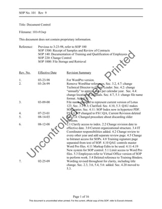 SOP No. 101 Rev 9


Title: Document Control

Filename: 101v9.lwp

This document does not contain proprietary information.

Reference:      Previous to 3-23-98, refer to SOP 100
                SOP 1500: Receipt of Samples and Review of Contracts
                SOP 140: Documentation of Training and Qualification of Employees




                                                                                                          d
                SOP 220: Change Control




                                                                                      te
                SOP 1000: File Storage and Retrieval




                                                                                    in
Rev. No.        Effective Date                  Revision Summary




                                                                                  Pr
1.              03-23-98                        For WordPro version.
2.              03-26-99                        Remove WordStar references, Sec. 3.2, 4.7: change
                                                Technical Director to Group Leader. Sec. 4.2: change


                                                               n
                                                “annually” to approx. once per calendar year. Sec. 4.4:
                                                             he
                                                change location of originals. Sec. 4.7, 5.1: change file name
                                                format. Add 4.11.
                                                     W
3.              03-09-00                        File name changed to represent current version of Lotus
                                                123. Sec. 3.1-3.3; Clarified. Sec. 4.10, 5.3: QAU makes
                                                SOP copies. Sec. 4.11: SOP Index now in hypertext PDF.
4.              07-23-01                        FS1:LWP changed to FS1:QA, Current Revision deleted
                                           d


5.              08-14-03                        Sec. 5.4: Changed procedure about discarding older
                                 lle



                                                versions.
6.              08-12-08                        2.1 Clarify access to index. 2.2 Change revision date to
                         ro




                                                effective date. 3.0 Current organizational structure. 3.4 IT
                                                Coordinator responsibilities added. 4.2 Change review to
                t




                                                every other year and add separate review page. 4.5 Change
             on




                                                to Intranet access for SOPs. 4.8 Training signature page
                                                separated from text of SOP. 4.10 QAU controls master
     nc




                                                Word Pro files. 4.11 Markup Edits to be used. 4.11-4.19
                                                New system for SOP control. 5.1 Limit access to Word Pro
                                                files. 5.3 Employees refer to Virtual Office version of SOP
U




                                                to perform work. 5.4 Deleted reference to Training Binders.
7.              02-25-09                        Wording revised throughout for clarity, including title
                                                change. Sec. 2.3, 3.6, 5.4, 5.6: added. Sec. 4.20 moved to
                                                5.3.




                                                       Page 1 of 16
       This document is uncontrolled when printed. For the current, official copy of this SOP, refer to Exova's Intranet.
 