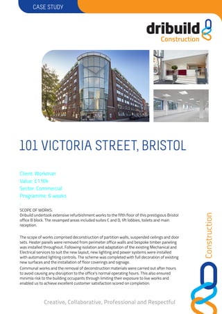 Construction
CASESTUDY
Creative, Collaborative, Professional and Respectful
Client: Workman
Value: £110k
Sector: Commercial
Programme: 6 weeks
:
SCOPEOFWORKS:
Dribuild undertook extensive refurbishment works to the fifth floor of this prestigious Bristol
office B block.The revamped areas included suites Cand D, lift lobbies, toilets and main
reception.
The scope of works comprised deconstruction of partition walls, suspended ceilings and door
sets. Heater panels were removed from perimeter office walls and bespoke timber paneling
was installed throughout. Following isolation and adaptation of the existing Mechanical and
Electrical services to suit the new layout, new lighting and power systems were installed
with automated lighting controls. The scheme was completed with full decoration of existing
new surfaces and the installation of floor coverings and signage.
Communal works and the removal of deconstruction materials were carried out after hours
to avoid causing any disruption to the office's normal operating hours. This also ensured
minimla risk to the building occupants through limiting their exposure to live works and
enabled us to achieve excellent customer satisfaction scored on completion.
101VICTORIASTREET,BRISTOL
 