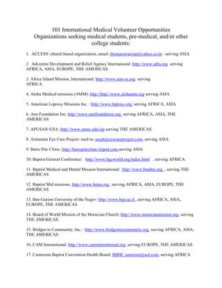 101 International Medical Volunteer Opportunities
Organizations seeking medical students, pre-medical, and/or other
college students:
1. ACCESS: church based organization, email: thomasswaroop@yahoo.co.in - serving ASIA
2. Adventist Development and Relief Agency International: http://www.adra.org serving
AFRICA, ASIA, EUROPE, THE AMERICAS
3. Africa Inland Mission, International: http://www.aim-us.org serving
AFRICA
4. Aloha Medical missions (AMM): http://http://www.alohamm.org serving ASIA
5. American Leprosy Missions Inc.: http://www.leprosy.org, serving AFRICA, ASIA
6. Ann Foundation Inc: http://www.annfoundation.org serving AFRICA, ASIA, THE
AMERICAS
7. APUSAN-USA: http://www.unmc.edu/isp serving THE AMERICAS
8. Armenian Eye Care Project: mail to: aecpt@eyecareproject.com, serving ASIA
9. Bairo Pite Clinic: http://bairopiteclinic.tripod.com serving ASIA
10. Baptist General Conference: http://www.bgcworld.org/index.html , serving AFRICA
11. Baptist Medical and Dental Mission International: http://www.bmdmi.org , serving THE
AMERICAS
12. Baptist Mid missions: http://www.bmm.org , serving AFRICA, ASIA, EUROPE, THE
AMERICAS
13. Ben Gurion University of the Negev: http://www.bgu.ac.il , serving AFRICA, ASIA,
EUROPE, THE AMERICAS
14. Board of World Mission of the Moravian Church: http://www.moravianmission.org, serving
THE AMERICAS
15. Bridges to Community, Inc.: http://www.bridgestocommunity.org serving AFRICA, ASIA,
THE AMERICAS
16. CAM International: http://www.caminternational.org, serving EUROPE, THE AMERICAS
17. Cameroon Baptist Convention Health Board: BBHC ameroon@aol.com, serving AFRICA

 