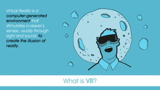 What is VR?
Virtual Reality is a
computer-generated
environment that
stimulates a viewer’s
senses, usually through
sight and sound, to
create the illusion of
reality.