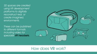How does VR work?
3D spaces are created
using VR development
platforms to digitally
reconstruct real, or
create imagined,
environments.
These can be published
to different formats
including video for
specialist VR headsets.