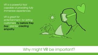 Why might VR be important?
VR is a powerful tool
capable of providing fully
immersive experiences.
VR is great for
entertainment, for letting
customers try before they
buy, and for creating
empathy.