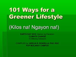 101 Ways for a101 Ways for a
Greener LifestyleGreener Lifestyle
(Kilos na! Ngayon na!)(Kilos na! Ngayon na!)
EARTH DAY 2010: Hamon ng Panahon:
CLIMATE CHANGE
10 Milyong Solusyon
COMPILED by: ADELIA R. ROADILLA, PhD, RGC
PUP MULANAY CAMPUS
 