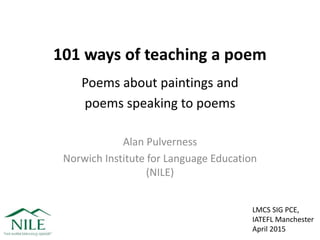 101 ways of teaching a poem
Poems about paintings and
poems speaking to poems
Alan Pulverness
Norwich Institute for Language Education
(NILE)
LMCS SIG PCE,
IATEFL Manchester
April 2015
 